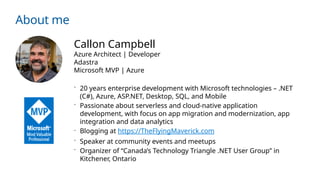 About me
Callon Campbell
Azure Architect | Developer
Adastra
Microsoft MVP | Azure
 20 years enterprise development with Microsoft technologies – .NET
(C#), Azure, ASP.NET, Desktop, SQL, and Mobile
 Passionate about serverless and cloud-native application
development, with focus on app migration and modernization, app
integration and data analytics
 Blogging at https://TheFlyingMaverick.com
 Speaker at community events and meetups
 Organizer of “Canada’s Technology Triangle .NET User Group” in
Kitchener, Ontario
 