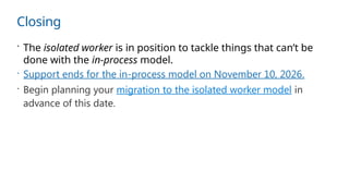 Closing
 The isolated worker is in position to tackle things that can’t be
done with the in-process model.
 Support ends for the in-process model on November 10, 2026.
 Begin planning your migration to the isolated worker model in
advance of this date.
 