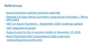 References
 Azure functions runtime versions overview
 Develop C# class library functions using Azure Functions | Micro
soft Learn
 .NET on Azure Functions – September 2024 roadmap update
 .NET Upgrade Assistant
 Support ends for the in-process model on November 10, 2026
 Azure Functions Flex Consumption high scale vnet
networking (microsoft.com)
 