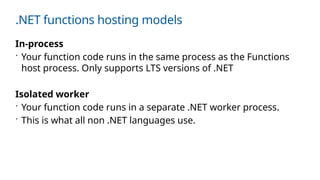 .NET functions hosting models
In-process
 Your function code runs in the same process as the Functions
host process. Only supports LTS versions of .NET
Isolated worker
 Your function code runs in a separate .NET worker process.
 This is what all non .NET languages use.
 