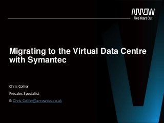 Migrating to the Virtual Data Centre
with Symantec
Chris Collier
Presales Specialist
E: Chris.Collier@arrowecs.co.uk
 