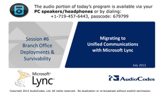 The audio portion of today’s program is available via your
                          PC speakers/headphones or by dialing:
                                 +1-719-457-6443, passcode: 679799




            Session #6                                             Migrating to
           Branch Office                                     Unified Communications
          Deployments &                                        with Microsoft Lync
           Survivability
                                                                                                 July 2012




         © 2011 AudioCodes Ltd.
            All rights reserved.
    AudioCodes Confidential Proprietary

Copyright 2012 AudioCodes, Ltd. All rights reserved. No duplication or re-broadcast without explicit permission.
 