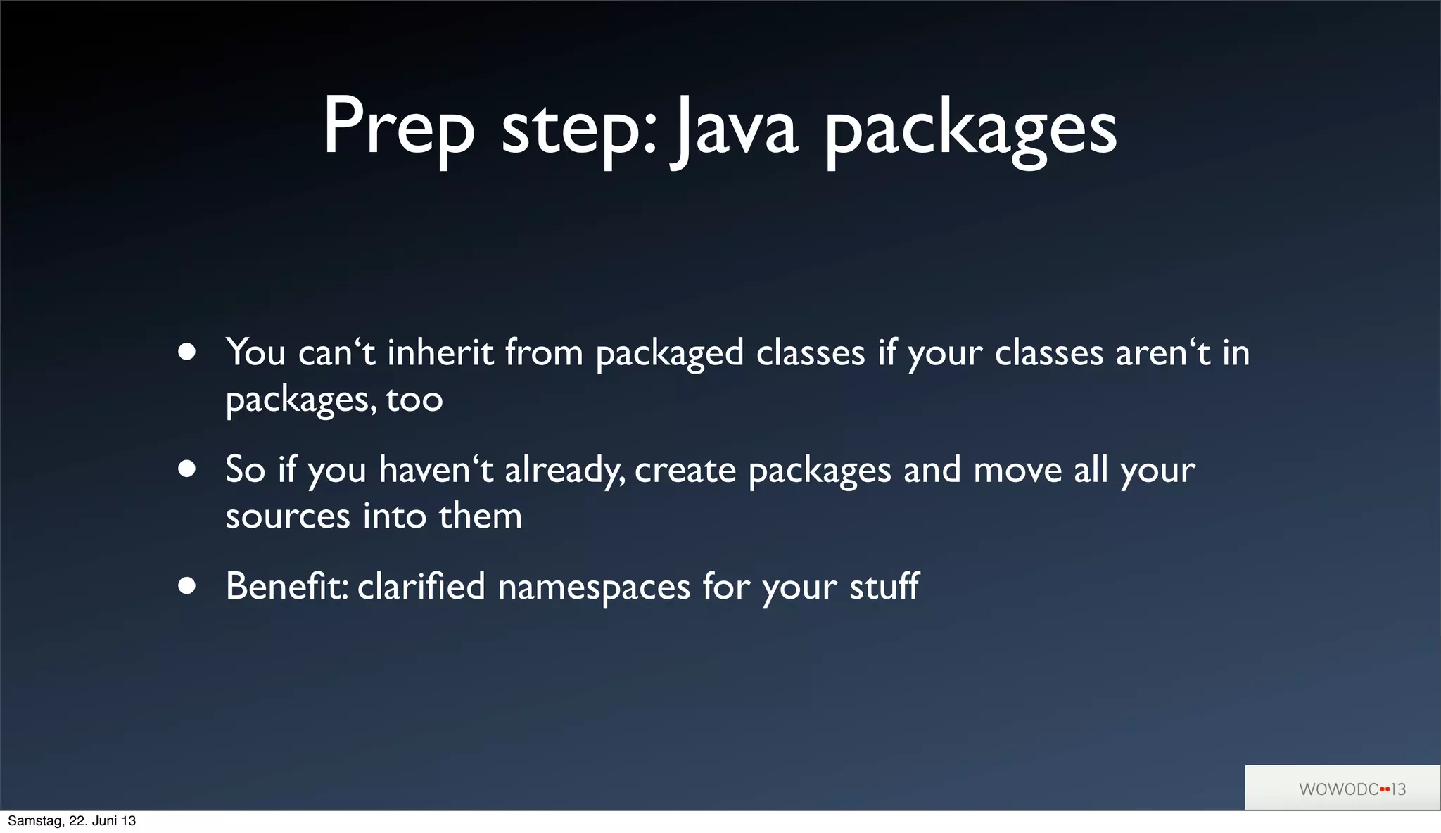 Prep step: Java packages
• You can‘t inherit from packaged classes if your classes aren‘t in
packages, too
• So if you haven‘t already, create packages and move all your
sources into them
• Beneﬁt: clariﬁed namespaces for your stuff
Samstag, 22. Juni 13
 
