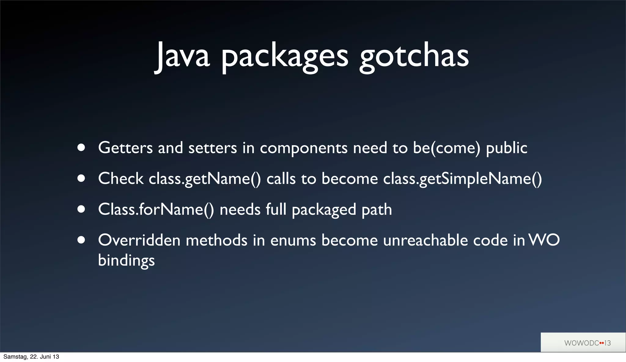 Java packages gotchas
• Getters and setters in components need to be(come) public
• Check class.getName() calls to become class.getSimpleName()
• Class.forName() needs full packaged path
• Overridden methods in enums become unreachable code in WO
bindings
Samstag, 22. Juni 13
 