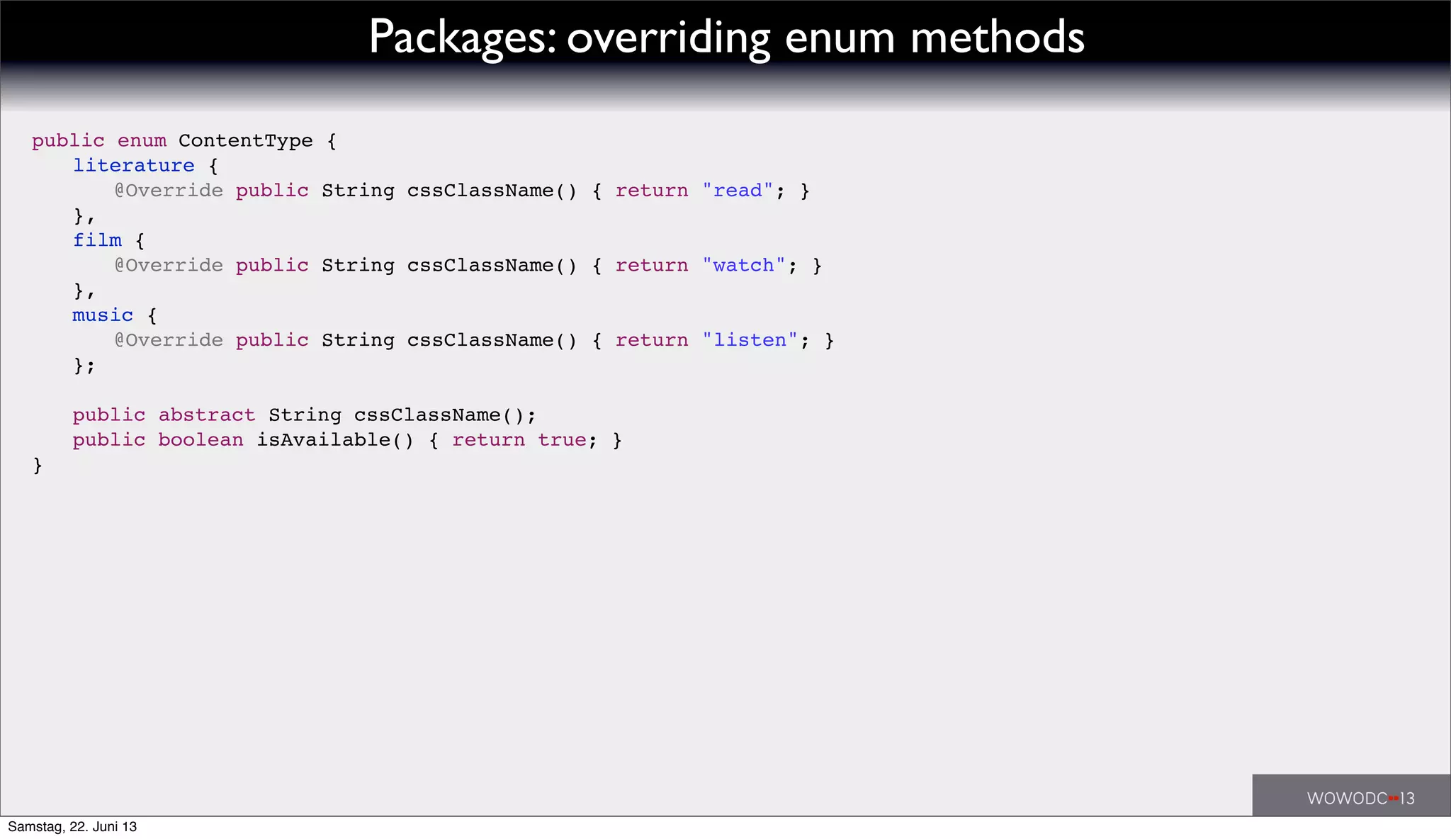 public enum ContentType {
! literature {
! ! @Override public String cssClassName() { return "read"; }
! },
! film {
! ! @Override public String cssClassName() { return "watch"; }
! },
! music {
! ! @Override public String cssClassName() { return "listen"; }
! };
!
! public abstract String cssClassName();
! public boolean isAvailable() { return true; }
}
Packages: overriding enum methods
Samstag, 22. Juni 13
 