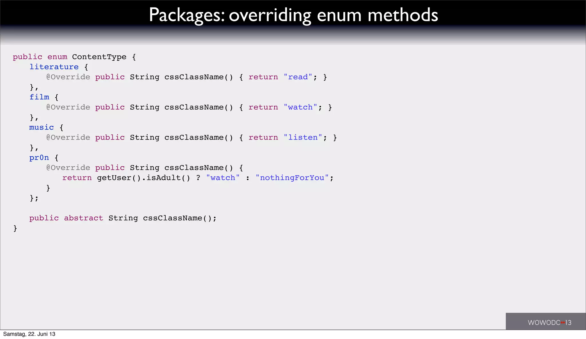Packages: overriding enum methods
public enum ContentType {
! literature {
! ! @Override public String cssClassName() { return "read"; }
! },
! film {
! ! @Override public String cssClassName() { return "watch"; }
! },
! music {
! ! @Override public String cssClassName() { return "listen"; }
! },
! pr0n {
! ! @Override public String cssClassName() {
! ! ! return getUser().isAdult() ? "watch" : "nothingForYou";
! ! }
! };
!
! public abstract String cssClassName();
}
Samstag, 22. Juni 13
 