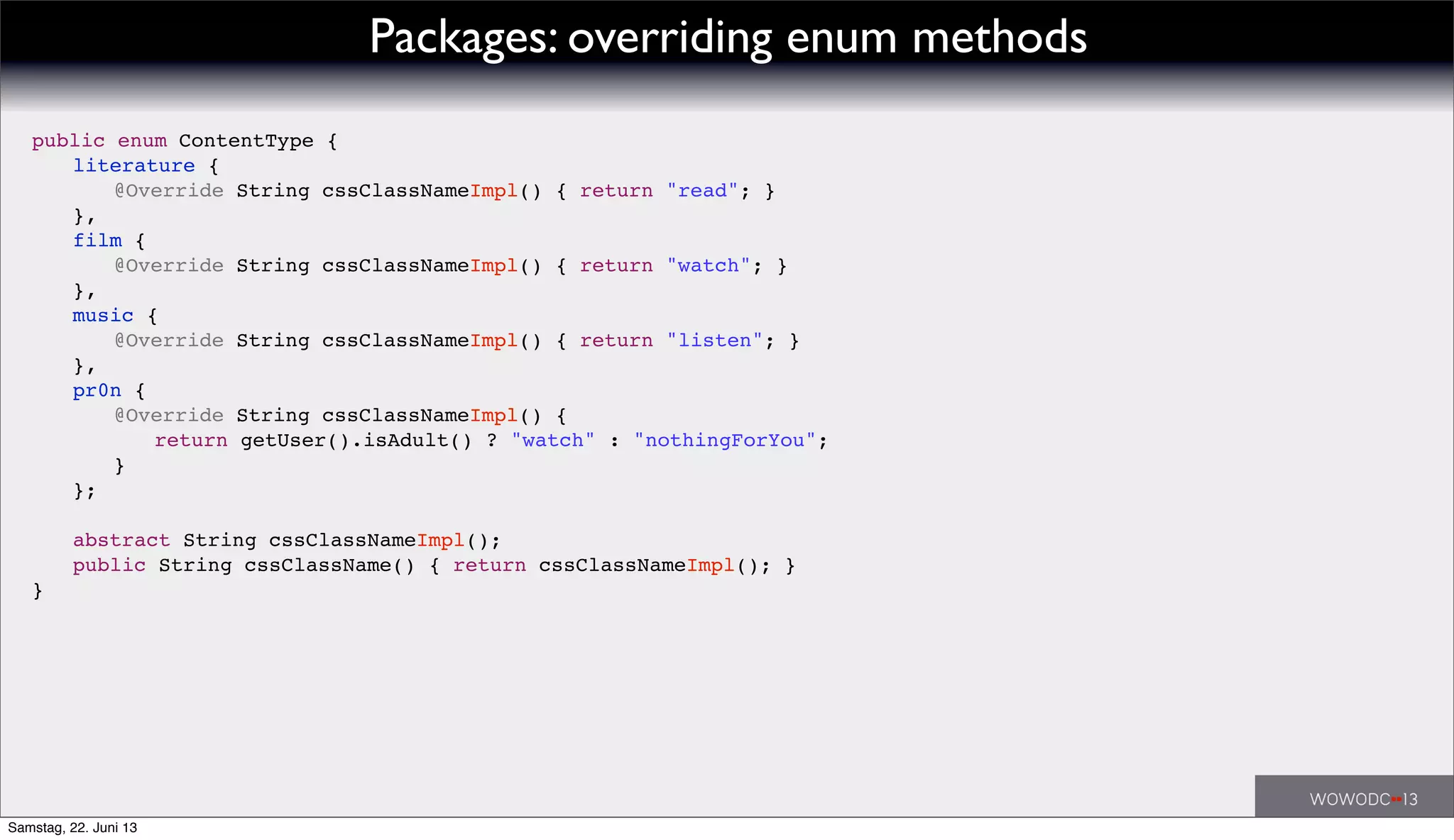 Packages: overriding enum methods
public enum ContentType {
! literature {
! ! @Override String cssClassNameImpl() { return "read"; }
! },
! film {
! ! @Override String cssClassNameImpl() { return "watch"; }
! },
! music {
! ! @Override String cssClassNameImpl() { return "listen"; }
! },
! pr0n {
! ! @Override String cssClassNameImpl() {
! ! ! return getUser().isAdult() ? "watch" : "nothingForYou";
! ! }
! };
!
! abstract String cssClassNameImpl();
! public String cssClassName() { return cssClassNameImpl(); }
}
Samstag, 22. Juni 13
 
