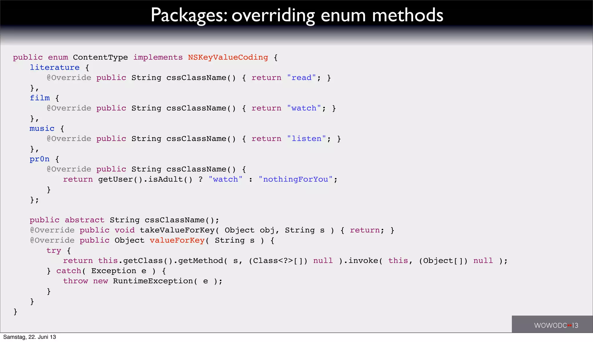 Packages: overriding enum methods
public enum ContentType implements NSKeyValueCoding {
! literature {
! ! @Override public String cssClassName() { return "read"; }
! },
! film {
! ! @Override public String cssClassName() { return "watch"; }
! },
! music {
! ! @Override public String cssClassName() { return "listen"; }
! },
! pr0n {
! ! @Override public String cssClassName() {
! ! ! return getUser().isAdult() ? "watch" : "nothingForYou";
! ! }
! };
! !
! public abstract String cssClassName();
! @Override public void takeValueForKey( Object obj, String s ) { return; }
! @Override public Object valueForKey( String s ) {
! ! try {
! ! ! return this.getClass().getMethod( s, (Class<?>[]) null ).invoke( this, (Object[]) null );
! ! } catch( Exception e ) {
! ! ! throw new RuntimeException( e );
! ! }
! }
}
Samstag, 22. Juni 13
 