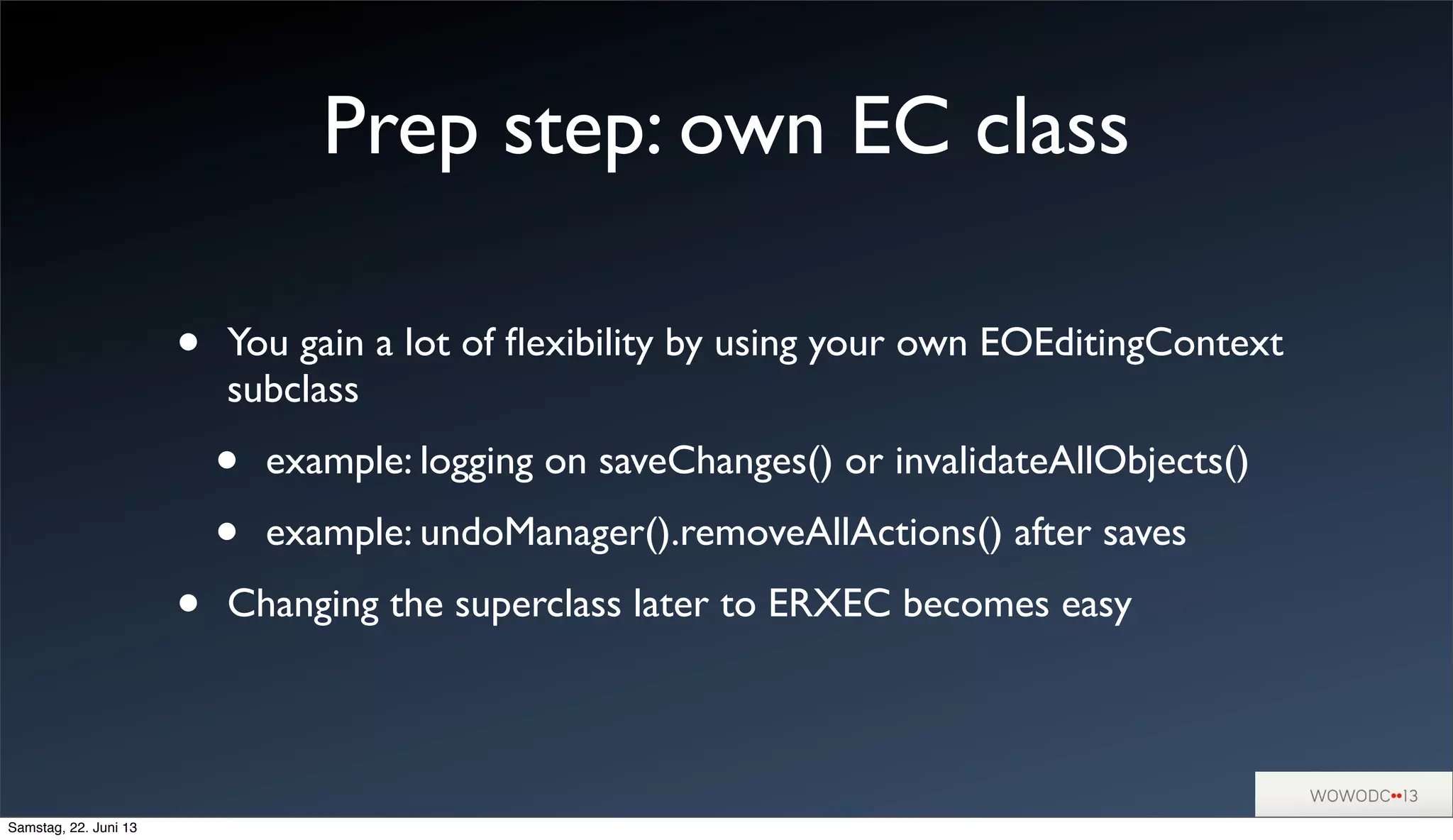 Prep step: own EC class
• You gain a lot of ﬂexibility by using your own EOEditingContext
subclass
• example: logging on saveChanges() or invalidateAllObjects()
• example: undoManager().removeAllActions() after saves
• Changing the superclass later to ERXEC becomes easy
Samstag, 22. Juni 13
 