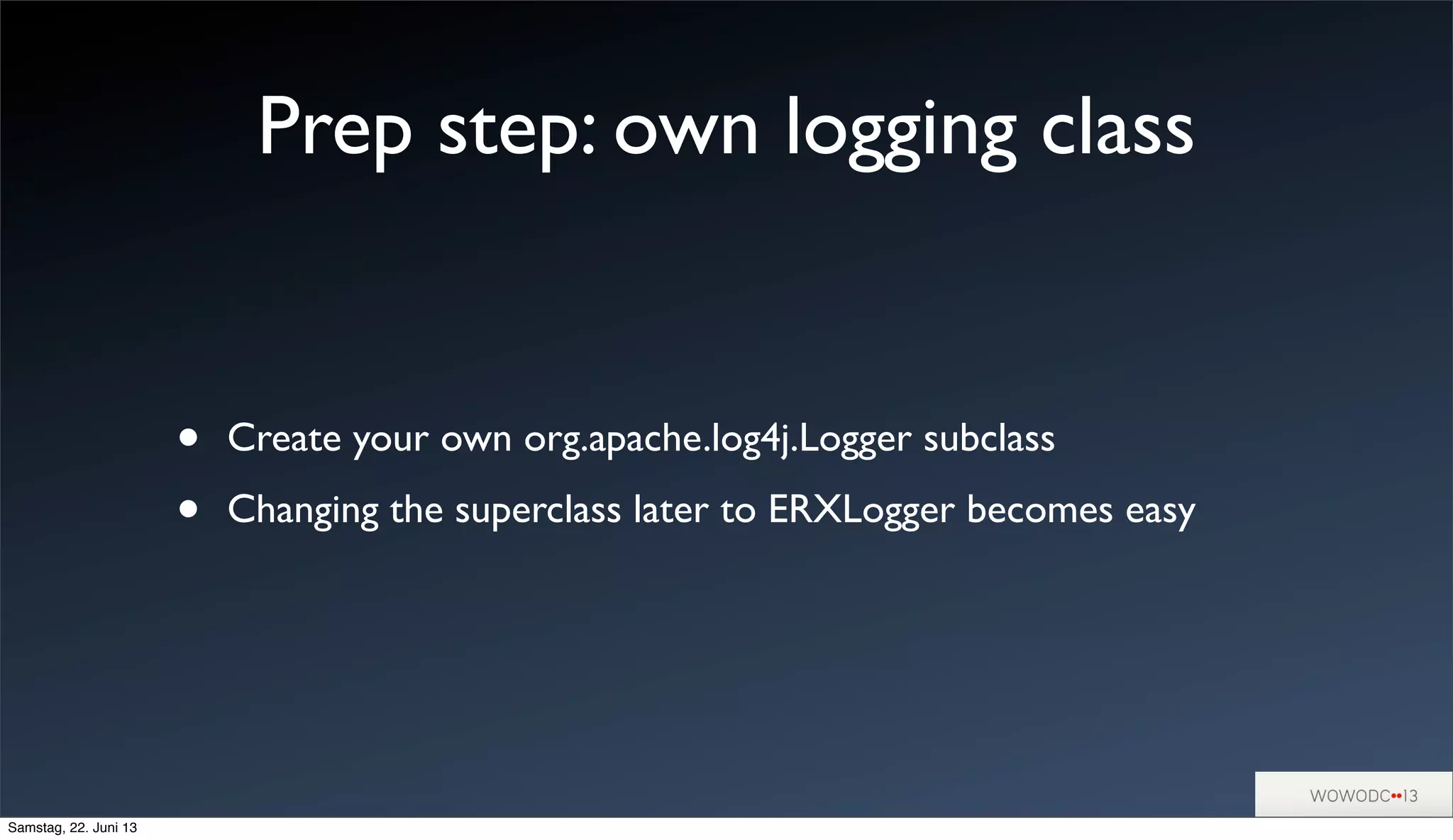 Prep step: own logging class
• Create your own org.apache.log4j.Logger subclass
• Changing the superclass later to ERXLogger becomes easy
Samstag, 22. Juni 13
 