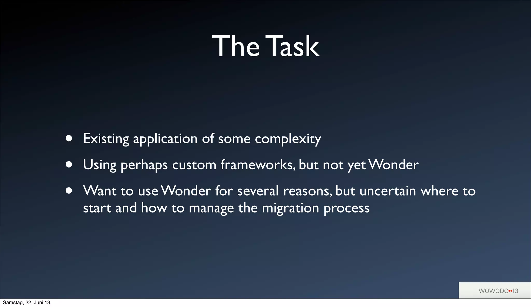 • Existing application of some complexity
• Using perhaps custom frameworks, but not yet Wonder
• Want to use Wonder for several reasons, but uncertain where to
start and how to manage the migration process
The Task
Samstag, 22. Juni 13
 