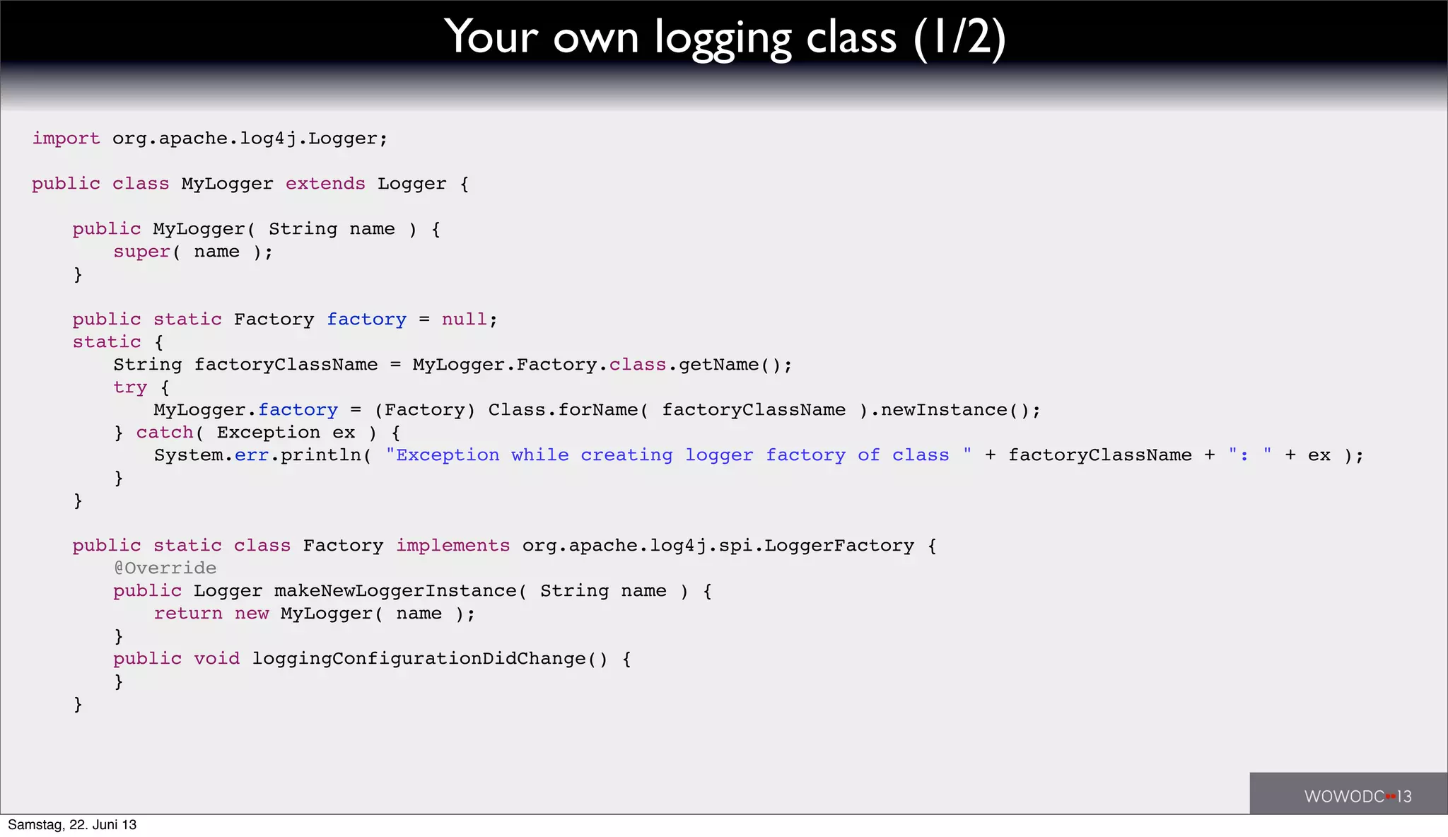 import org.apache.log4j.Logger;
public class MyLogger extends Logger {
! public MyLogger( String name ) {
! ! super( name );
! }
! public static Factory factory = null;
! static {
! ! String factoryClassName = MyLogger.Factory.class.getName();
! ! try {
! ! ! MyLogger.factory = (Factory) Class.forName( factoryClassName ).newInstance();
! ! } catch( Exception ex ) {
! ! ! System.err.println( "Exception while creating logger factory of class " + factoryClassName + ": " + ex );
! ! }
! }
! public static class Factory implements org.apache.log4j.spi.LoggerFactory {
! ! @Override
! ! public Logger makeNewLoggerInstance( String name ) {
! ! ! return new MyLogger( name );
! ! }
! ! public void loggingConfigurationDidChange() {
! ! }
! }
Your own logging class (1/2)
Samstag, 22. Juni 13
 