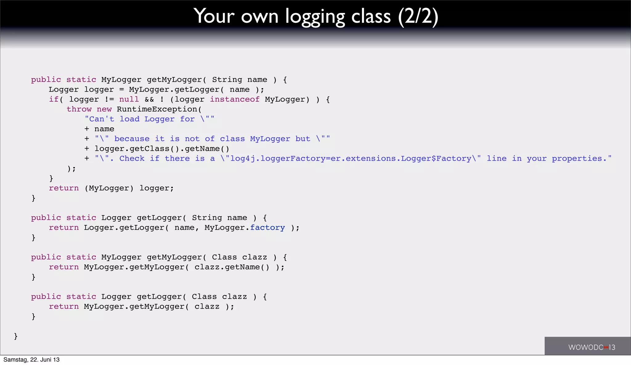 ! public static MyLogger getMyLogger( String name ) {
! ! Logger logger = MyLogger.getLogger( name );
! ! if( logger != null && ! (logger instanceof MyLogger) ) {
! ! ! throw new RuntimeException(
! ! ! ! "Can't load Logger for ""
! ! ! ! + name
! ! ! ! + "" because it is not of class MyLogger but ""
! ! ! ! + logger.getClass().getName()
! ! ! ! + "". Check if there is a "log4j.loggerFactory=er.extensions.Logger$Factory" line in your properties."
! ! ! );
! ! }
! ! return (MyLogger) logger;
! }
! public static Logger getLogger( String name ) {
! ! return Logger.getLogger( name, MyLogger.factory );
! }
! public static MyLogger getMyLogger( Class clazz ) {
! ! return MyLogger.getMyLogger( clazz.getName() );
! }
! public static Logger getLogger( Class clazz ) {
! ! return MyLogger.getMyLogger( clazz );
! }
}
Your own logging class (2/2)
Samstag, 22. Juni 13
 
