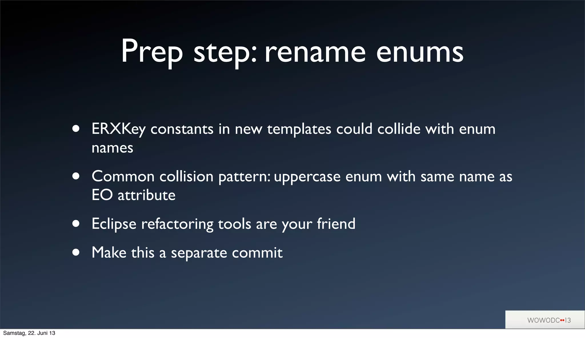 Prep step: rename enums
• ERXKey constants in new templates could collide with enum
names
• Common collision pattern: uppercase enum with same name as
EO attribute
• Eclipse refactoring tools are your friend
• Make this a separate commit
Samstag, 22. Juni 13
 