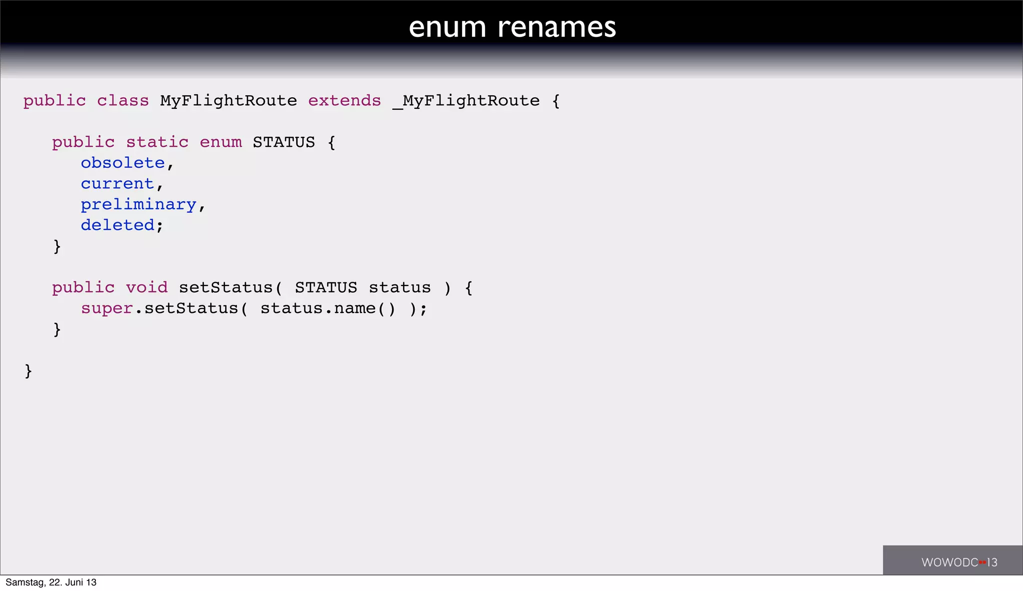public class MyFlightRoute extends _MyFlightRoute {
! public static enum STATUS {
! ! obsolete,
! ! current,
! ! preliminary,
! ! deleted;
! }
! public void setStatus( STATUS status ) {
! ! super.setStatus( status.name() );
! }
}
enum renames
Samstag, 22. Juni 13
 