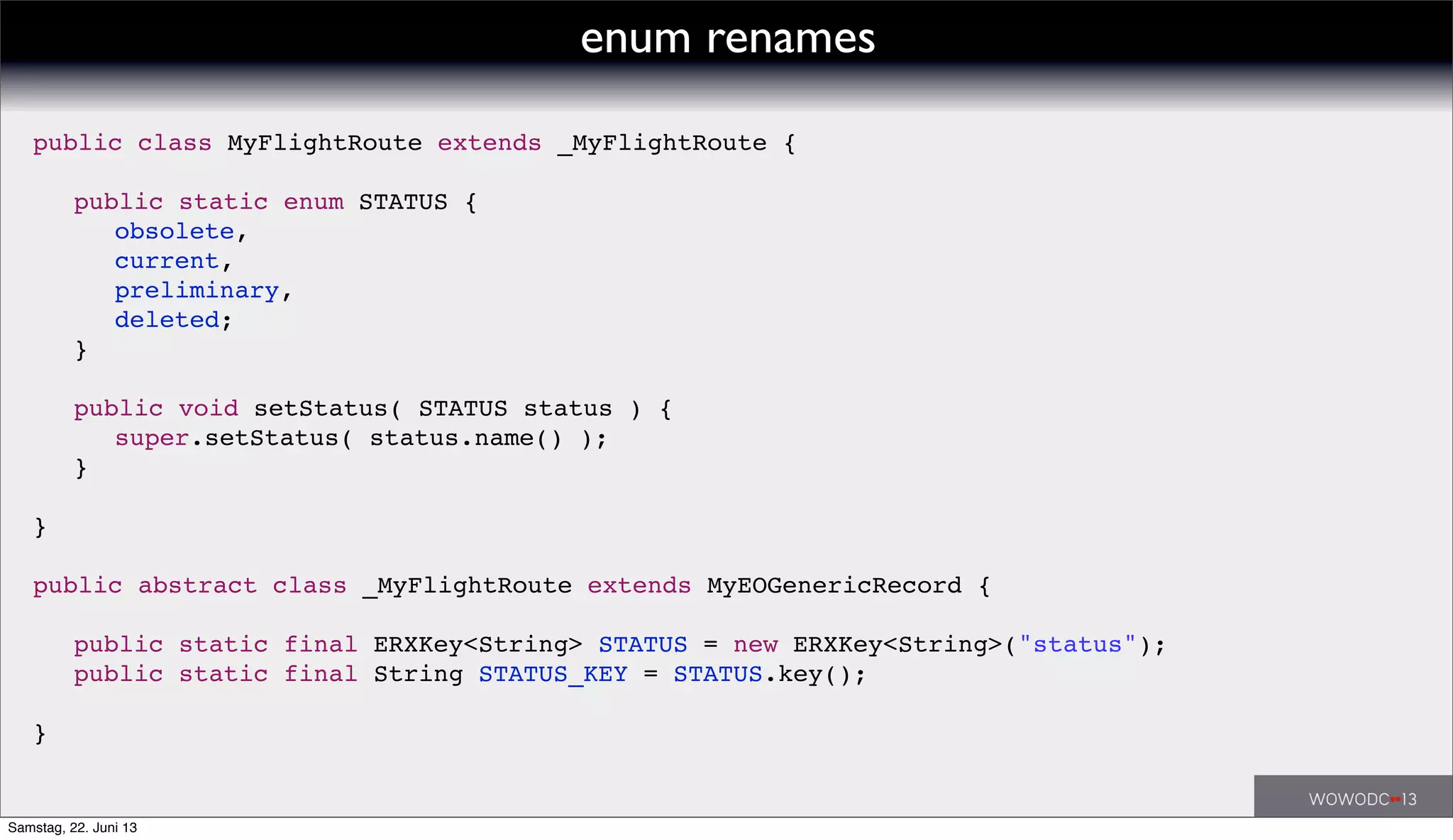 public class MyFlightRoute extends _MyFlightRoute {
! public static enum STATUS {
! ! obsolete,
! ! current,
! ! preliminary,
! ! deleted;
! }
! public void setStatus( STATUS status ) {
! ! super.setStatus( status.name() );
! }
}
public abstract class _MyFlightRoute extends MyEOGenericRecord {
! public static final ERXKey<String> STATUS = new ERXKey<String>("status");
! public static final String STATUS_KEY = STATUS.key();
}
enum renames
Samstag, 22. Juni 13
 