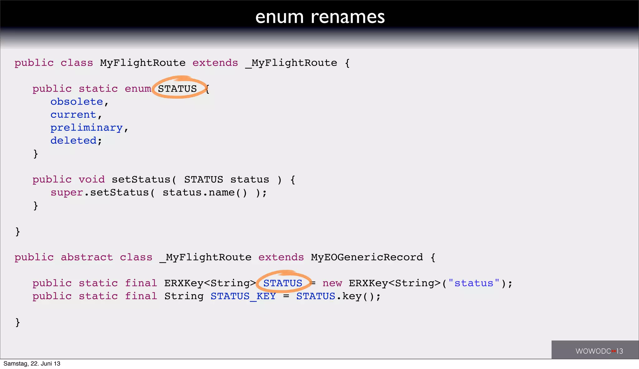 public class MyFlightRoute extends _MyFlightRoute {
! public static enum STATUS {
! ! obsolete,
! ! current,
! ! preliminary,
! ! deleted;
! }
! public void setStatus( STATUS status ) {
! ! super.setStatus( status.name() );
! }
}
public abstract class _MyFlightRoute extends MyEOGenericRecord {
! public static final ERXKey<String> STATUS = new ERXKey<String>("status");
! public static final String STATUS_KEY = STATUS.key();
}
enum renames
Samstag, 22. Juni 13
 