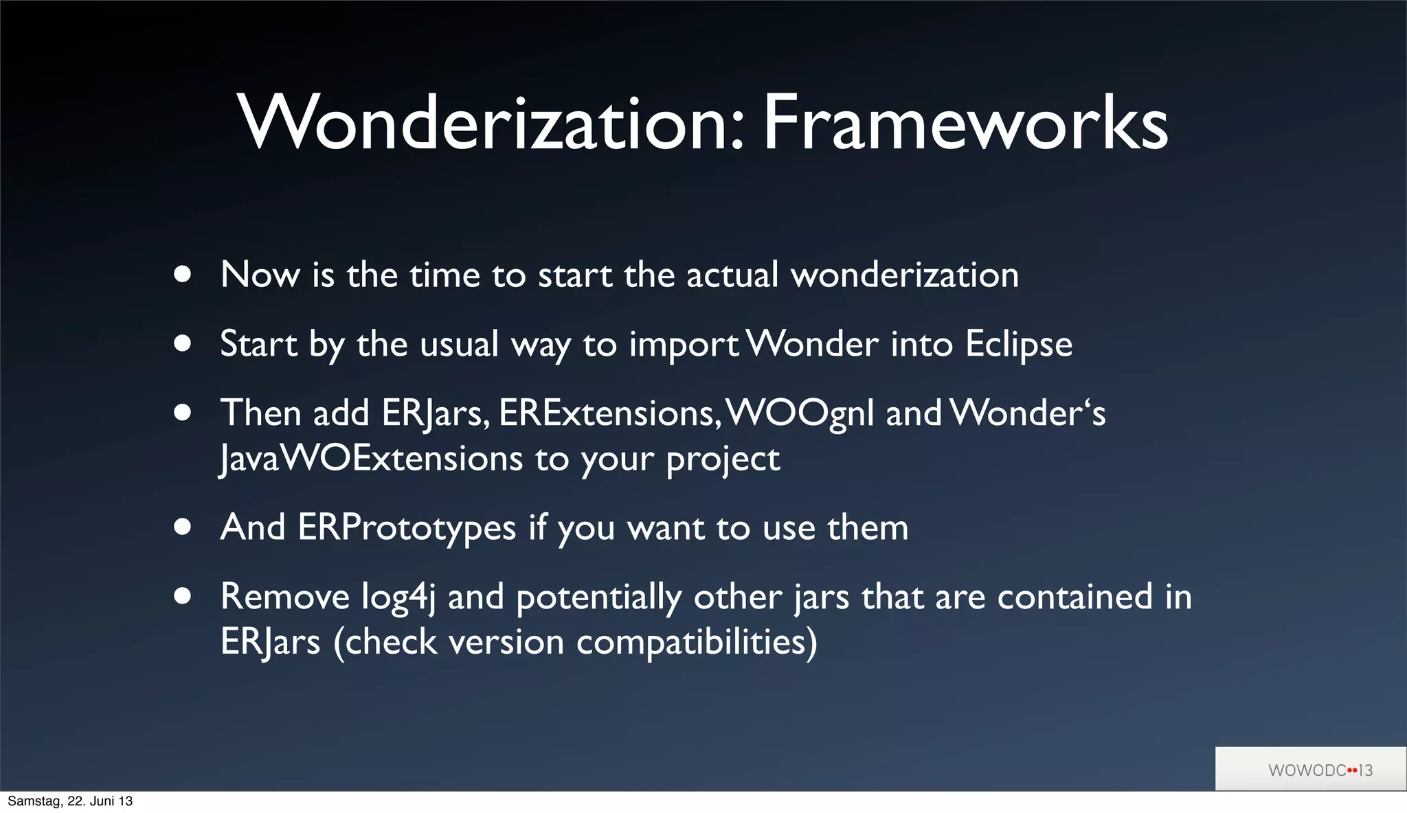 Wonderization: Frameworks
• Now is the time to start the actual wonderization
• Start by the usual way to import Wonder into Eclipse
• Then add ERJars, ERExtensions,WOOgnl and Wonder‘s
JavaWOExtensions to your project
• And ERPrototypes if you want to use them
• Remove log4j and potentially other jars that are contained in
ERJars (check version compatibilities)
Samstag, 22. Juni 13
 