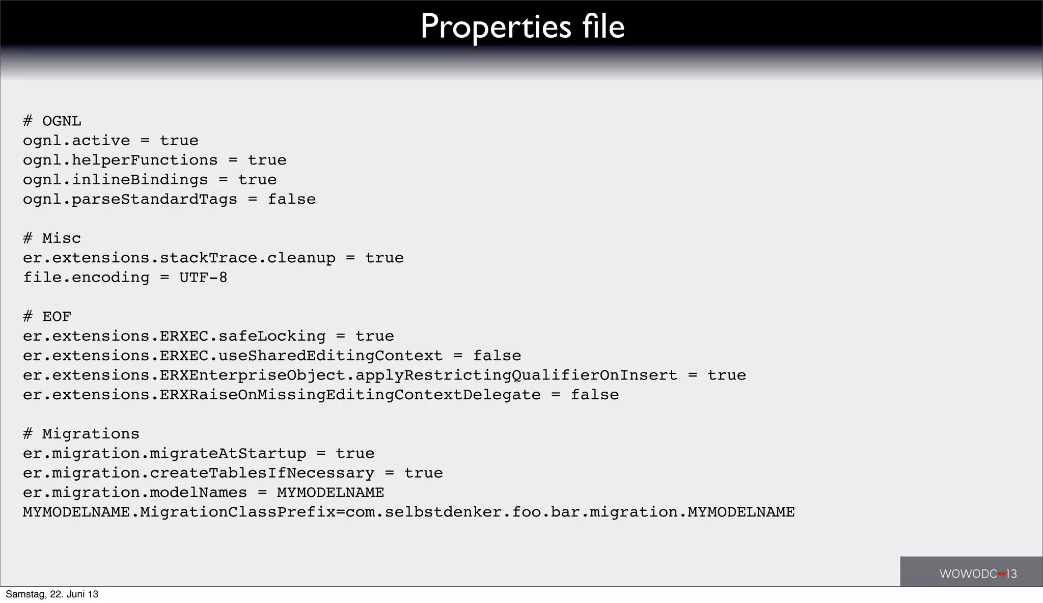 Properties ﬁle
# OGNL
ognl.active = true
ognl.helperFunctions = true
ognl.inlineBindings = true
ognl.parseStandardTags = false
# Misc
er.extensions.stackTrace.cleanup = true
file.encoding = UTF-8
# EOF
er.extensions.ERXEC.safeLocking = true
er.extensions.ERXEC.useSharedEditingContext = false
er.extensions.ERXEnterpriseObject.applyRestrictingQualifierOnInsert = true
er.extensions.ERXRaiseOnMissingEditingContextDelegate = false
# Migrations
er.migration.migrateAtStartup = true
er.migration.createTablesIfNecessary = true
er.migration.modelNames = MYMODELNAME
MYMODELNAME.MigrationClassPrefix=com.selbstdenker.foo.bar.migration.MYMODELNAME
Samstag, 22. Juni 13
 