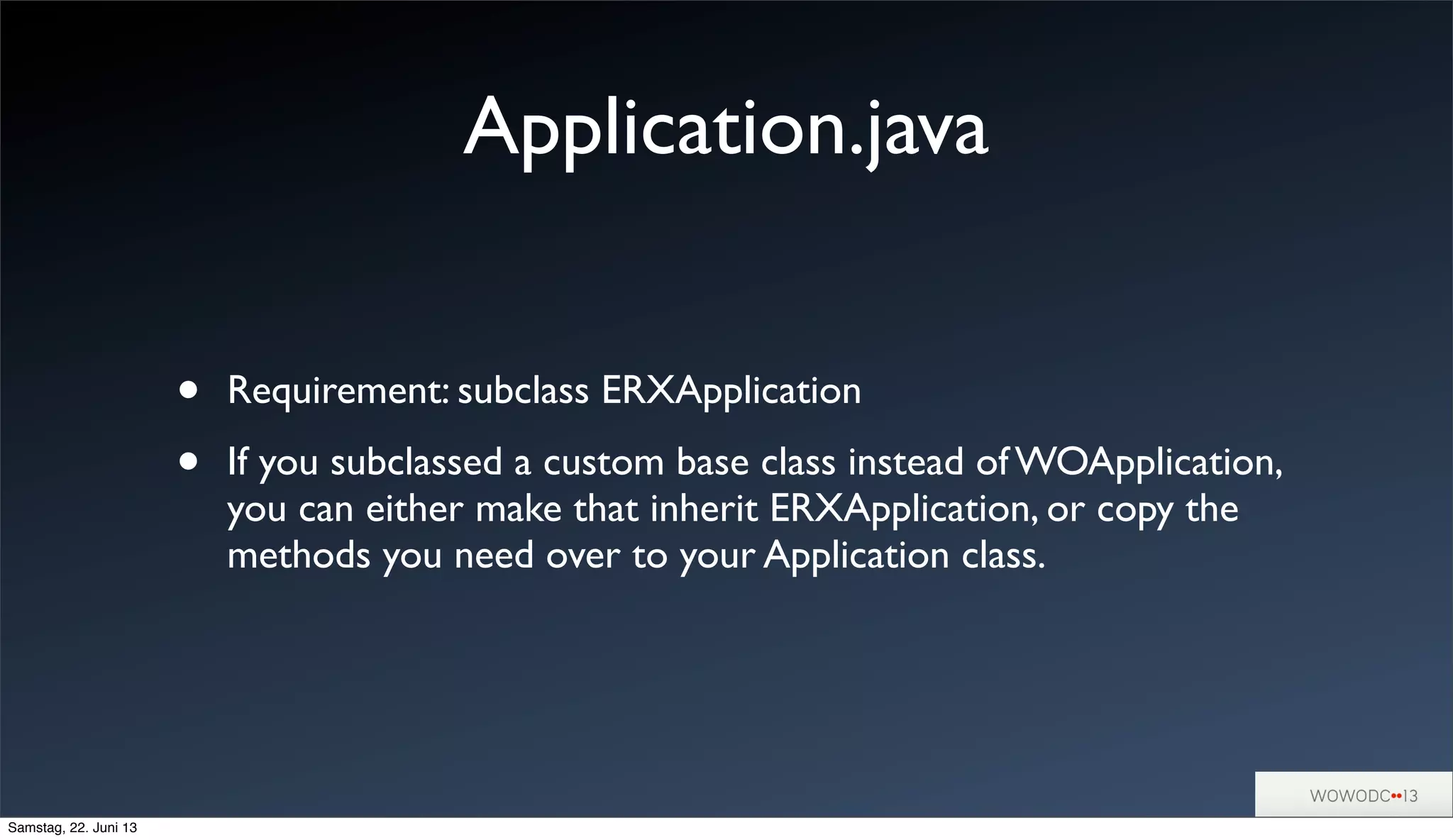 Application.java
• Requirement: subclass ERXApplication
• If you subclassed a custom base class instead of WOApplication,
you can either make that inherit ERXApplication, or copy the
methods you need over to your Application class.
Samstag, 22. Juni 13
 