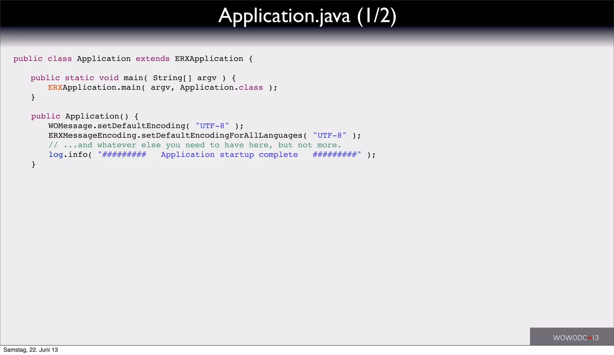public class Application extends ERXApplication {
! public static void main( String[] argv ) {
! ! ERXApplication.main( argv, Application.class );
! }
! public Application() {
! ! WOMessage.setDefaultEncoding( "UTF-8" );
! ! ERXMessageEncoding.setDefaultEncodingForAllLanguages( "UTF-8" );
! ! // ...and whatever else you need to have here, but not more.
! ! log.info( "######### Application startup complete #########" );
! }
Application.java (1/2)
Samstag, 22. Juni 13
 