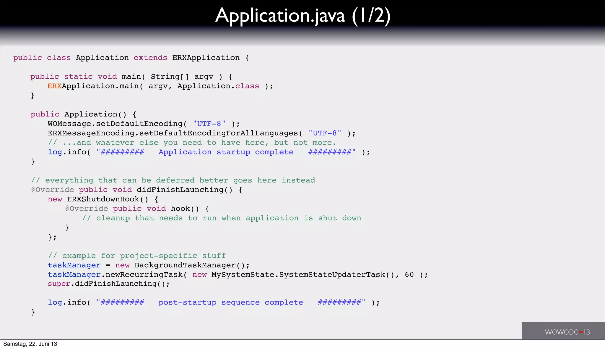 public class Application extends ERXApplication {
! public static void main( String[] argv ) {
! ! ERXApplication.main( argv, Application.class );
! }
! public Application() {
! ! WOMessage.setDefaultEncoding( "UTF-8" );
! ! ERXMessageEncoding.setDefaultEncodingForAllLanguages( "UTF-8" );
! ! // ...and whatever else you need to have here, but not more.
! ! log.info( "######### Application startup complete #########" );
! }
! // everything that can be deferred better goes here instead
! @Override public void didFinishLaunching() {
! ! new ERXShutdownHook() {
! ! ! @Override public void hook() {
! ! ! ! // cleanup that needs to run when application is shut down
! ! ! }
! ! };
! ! // example for project-specific stuff
! ! taskManager = new BackgroundTaskManager();
! ! taskManager.newRecurringTask( new MySystemState.SystemStateUpdaterTask(), 60 );
! ! super.didFinishLaunching();
! ! log.info( "######### post-startup sequence complete #########" );
! }
Application.java (1/2)
Samstag, 22. Juni 13
 