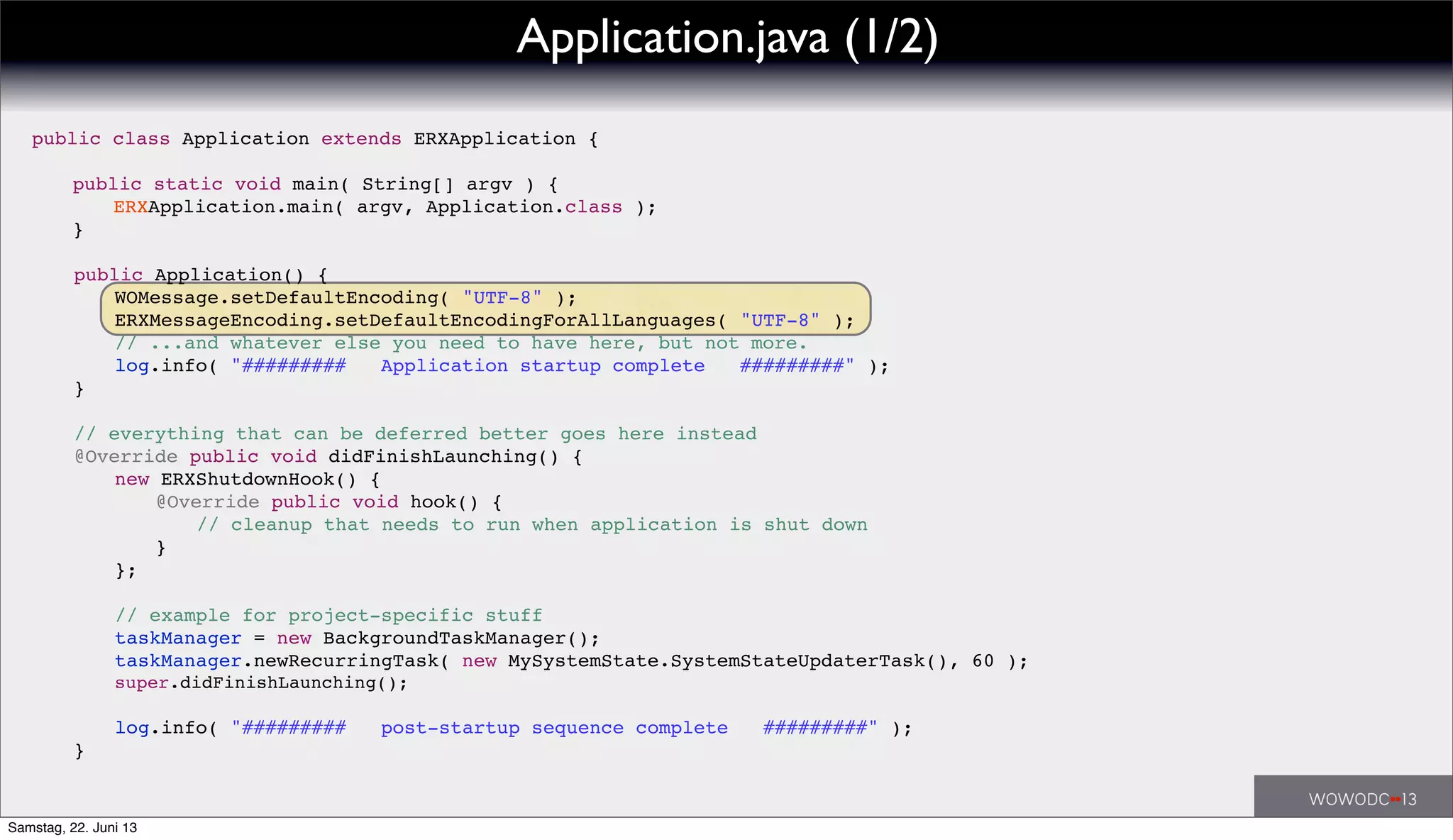 public class Application extends ERXApplication {
! public static void main( String[] argv ) {
! ! ERXApplication.main( argv, Application.class );
! }
! public Application() {
! ! WOMessage.setDefaultEncoding( "UTF-8" );
! ! ERXMessageEncoding.setDefaultEncodingForAllLanguages( "UTF-8" );
! ! // ...and whatever else you need to have here, but not more.
! ! log.info( "######### Application startup complete #########" );
! }
! // everything that can be deferred better goes here instead
! @Override public void didFinishLaunching() {
! ! new ERXShutdownHook() {
! ! ! @Override public void hook() {
! ! ! ! // cleanup that needs to run when application is shut down
! ! ! }
! ! };
! ! // example for project-specific stuff
! ! taskManager = new BackgroundTaskManager();
! ! taskManager.newRecurringTask( new MySystemState.SystemStateUpdaterTask(), 60 );
! ! super.didFinishLaunching();
! ! log.info( "######### post-startup sequence complete #########" );
! }
Application.java (1/2)
Samstag, 22. Juni 13
 