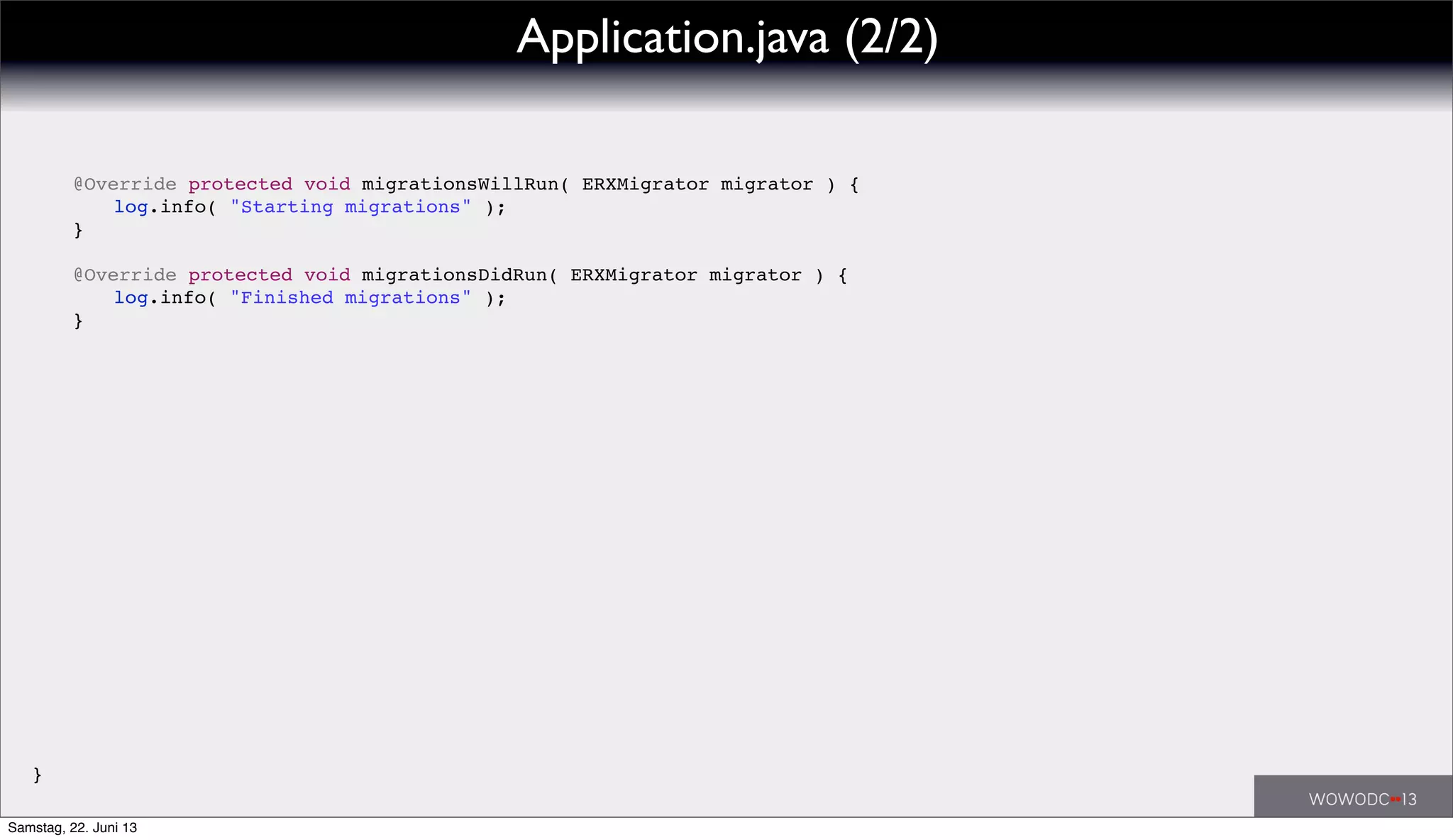 ! @Override protected void migrationsWillRun( ERXMigrator migrator ) {
! ! log.info( "Starting migrations" );
! }
!
! @Override protected void migrationsDidRun( ERXMigrator migrator ) {
! ! log.info( "Finished migrations" );
! }
}
Application.java (2/2)
Samstag, 22. Juni 13
 
