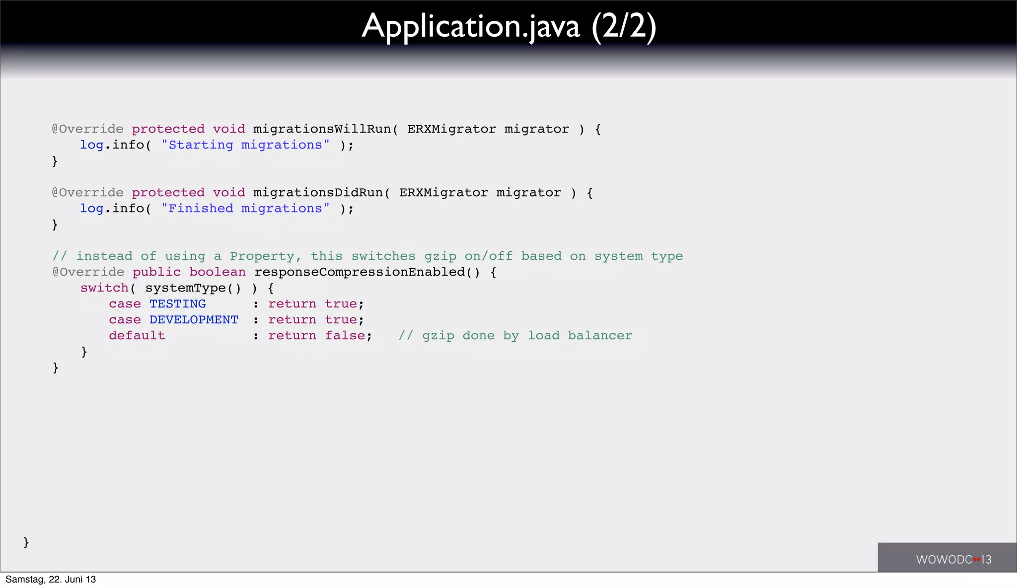 ! // instead of using a Property, this switches gzip on/off based on system type
! @Override public boolean responseCompressionEnabled() {
! ! switch( systemType() ) {
! ! ! case TESTING! ! : return true;
! ! ! case DEVELOPMENT! : return true;
! ! default!! ! ! : return false; // gzip done by load balancer
! ! }
! }
! @Override protected void migrationsWillRun( ERXMigrator migrator ) {
! ! log.info( "Starting migrations" );
! }
!
! @Override protected void migrationsDidRun( ERXMigrator migrator ) {
! ! log.info( "Finished migrations" );
! }
}
Application.java (2/2)
Samstag, 22. Juni 13
 