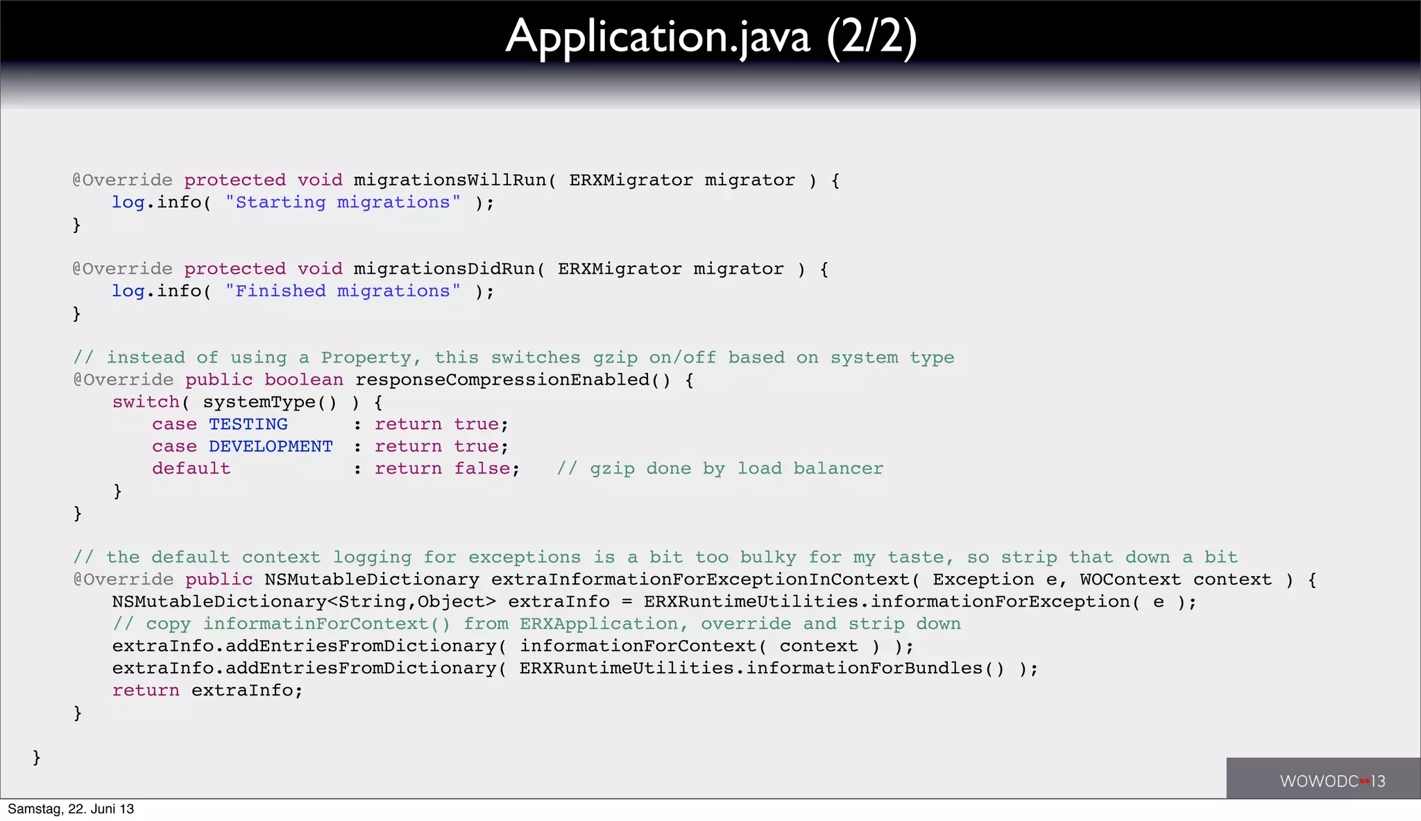 ! // instead of using a Property, this switches gzip on/off based on system type
! @Override public boolean responseCompressionEnabled() {
! ! switch( systemType() ) {
! ! ! case TESTING! ! : return true;
! ! ! case DEVELOPMENT! : return true;
! ! default!! ! ! : return false; // gzip done by load balancer
! ! }
! }
! // the default context logging for exceptions is a bit too bulky for my taste, so strip that down a bit
! @Override public NSMutableDictionary extraInformationForExceptionInContext( Exception e, WOContext context ) {
! ! NSMutableDictionary<String,Object> extraInfo = ERXRuntimeUtilities.informationForException( e );
! ! // copy informatinForContext() from ERXApplication, override and strip down
! ! extraInfo.addEntriesFromDictionary( informationForContext( context ) );
! ! extraInfo.addEntriesFromDictionary( ERXRuntimeUtilities.informationForBundles() );
! ! return extraInfo;
! }
! @Override protected void migrationsWillRun( ERXMigrator migrator ) {
! ! log.info( "Starting migrations" );
! }
!
! @Override protected void migrationsDidRun( ERXMigrator migrator ) {
! ! log.info( "Finished migrations" );
! }
}
Application.java (2/2)
Samstag, 22. Juni 13
 