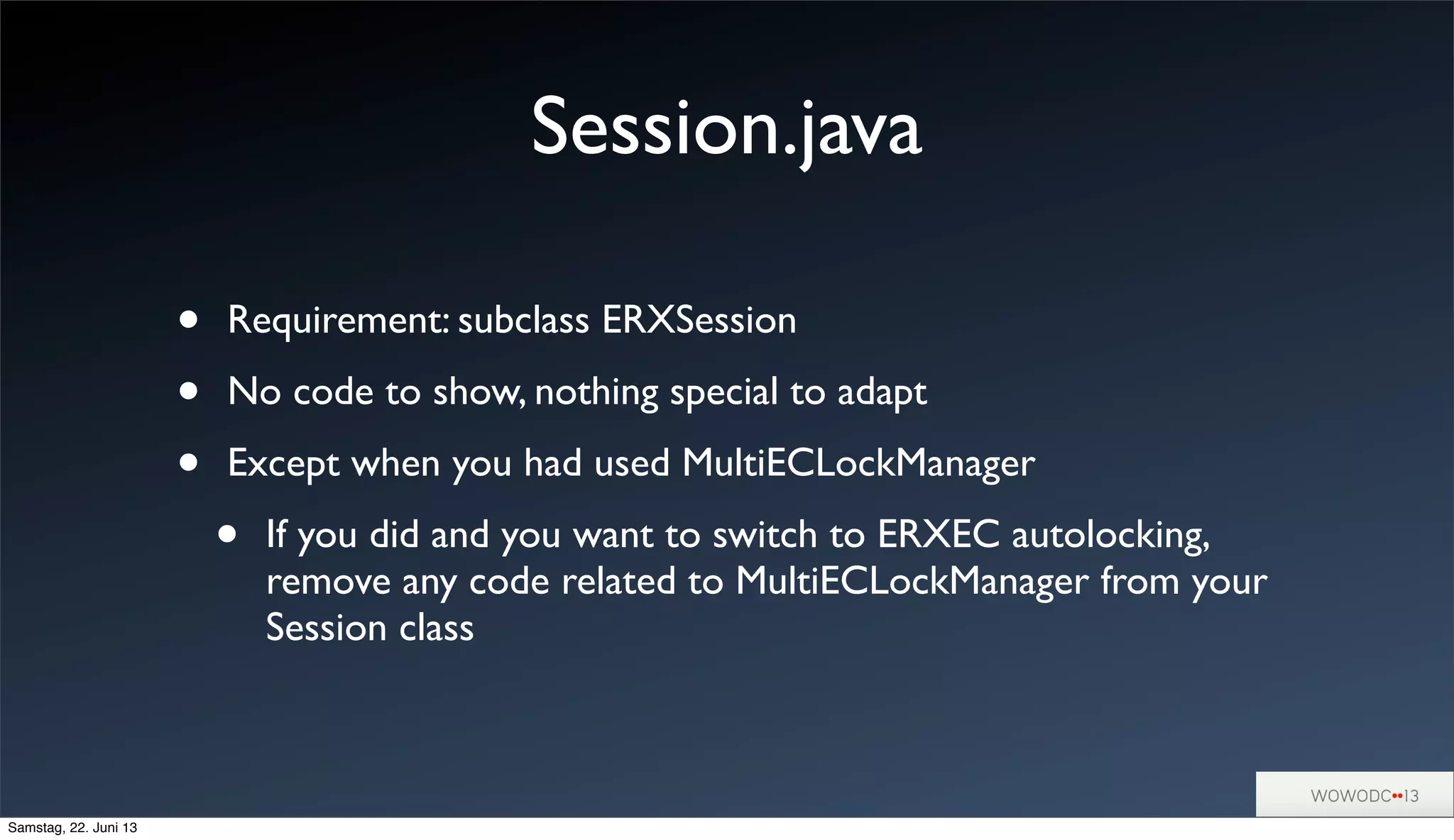 Session.java
• Requirement: subclass ERXSession
• No code to show, nothing special to adapt
• Except when you had used MultiECLockManager
• If you did and you want to switch to ERXEC autolocking,
remove any code related to MultiECLockManager from your
Session class
Samstag, 22. Juni 13
 