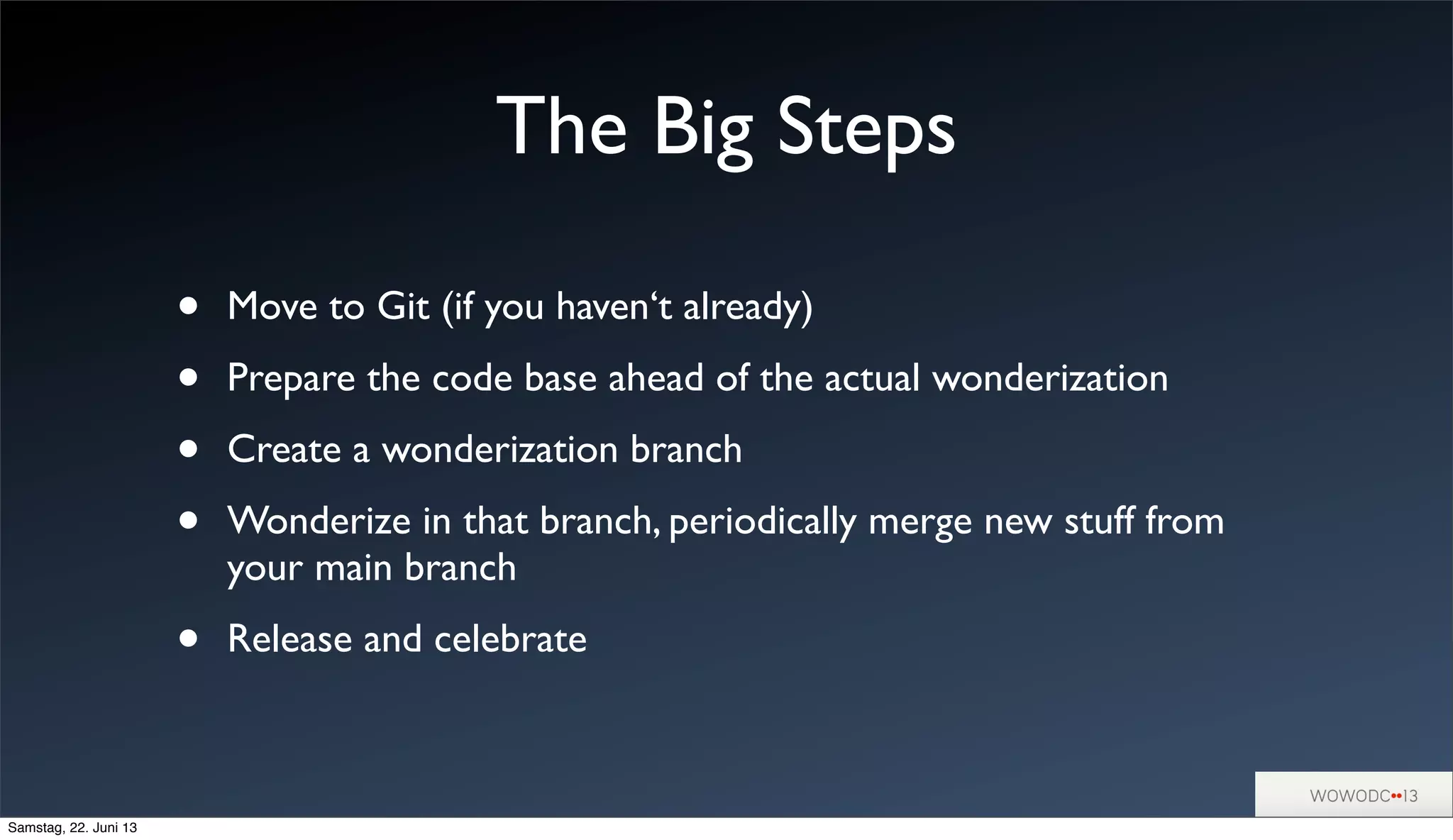 The Big Steps
• Move to Git (if you haven‘t already)
• Prepare the code base ahead of the actual wonderization
• Create a wonderization branch
• Wonderize in that branch, periodically merge new stuff from
your main branch
• Release and celebrate
Samstag, 22. Juni 13
 