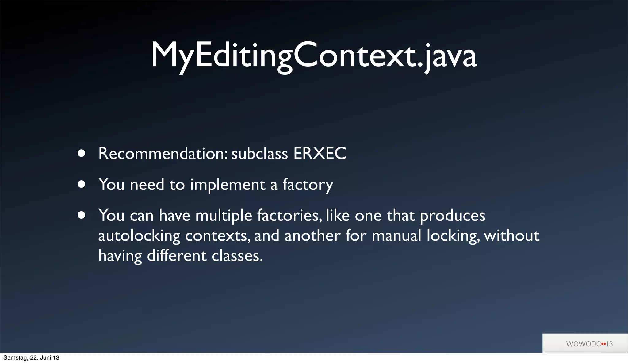 MyEditingContext.java
• Recommendation: subclass ERXEC
• You need to implement a factory
• You can have multiple factories, like one that produces
autolocking contexts, and another for manual locking, without
having different classes.
Samstag, 22. Juni 13
 
