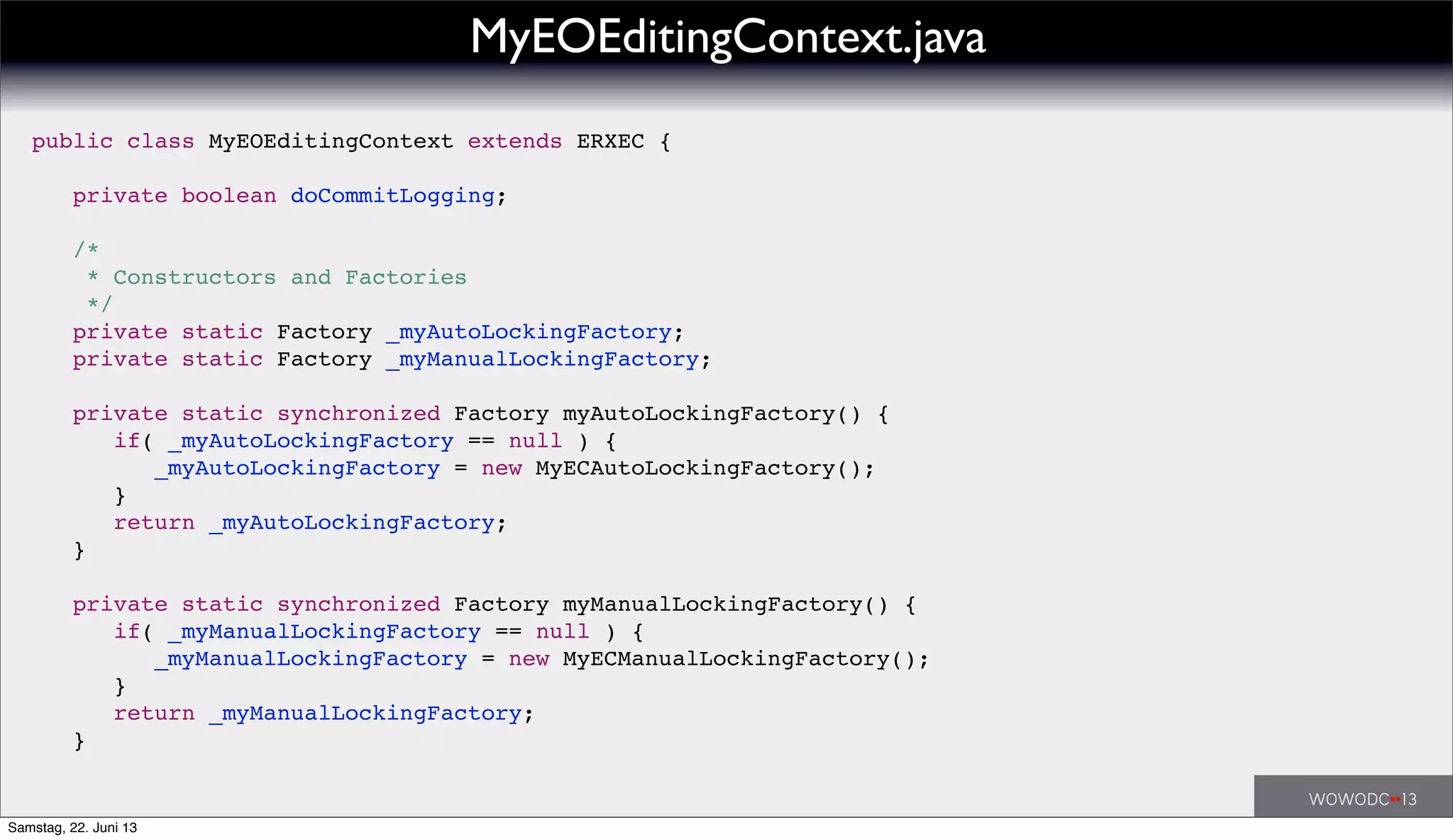 MyEOEditingContext.java
public class MyEOEditingContext extends ERXEC {
! private boolean doCommitLogging;
! /*
! * Constructors and Factories
! */
! private static Factory _myAutoLockingFactory;
! private static Factory _myManualLockingFactory;
! private static synchronized Factory myAutoLockingFactory() {
! ! if( _myAutoLockingFactory == null ) {
! ! ! _myAutoLockingFactory = new MyECAutoLockingFactory();
! ! }
! ! return _myAutoLockingFactory;
! }
! private static synchronized Factory myManualLockingFactory() {
! ! if( _myManualLockingFactory == null ) {
! ! ! _myManualLockingFactory = new MyECManualLockingFactory();
! ! }
! ! return _myManualLockingFactory;
! }
Samstag, 22. Juni 13
 