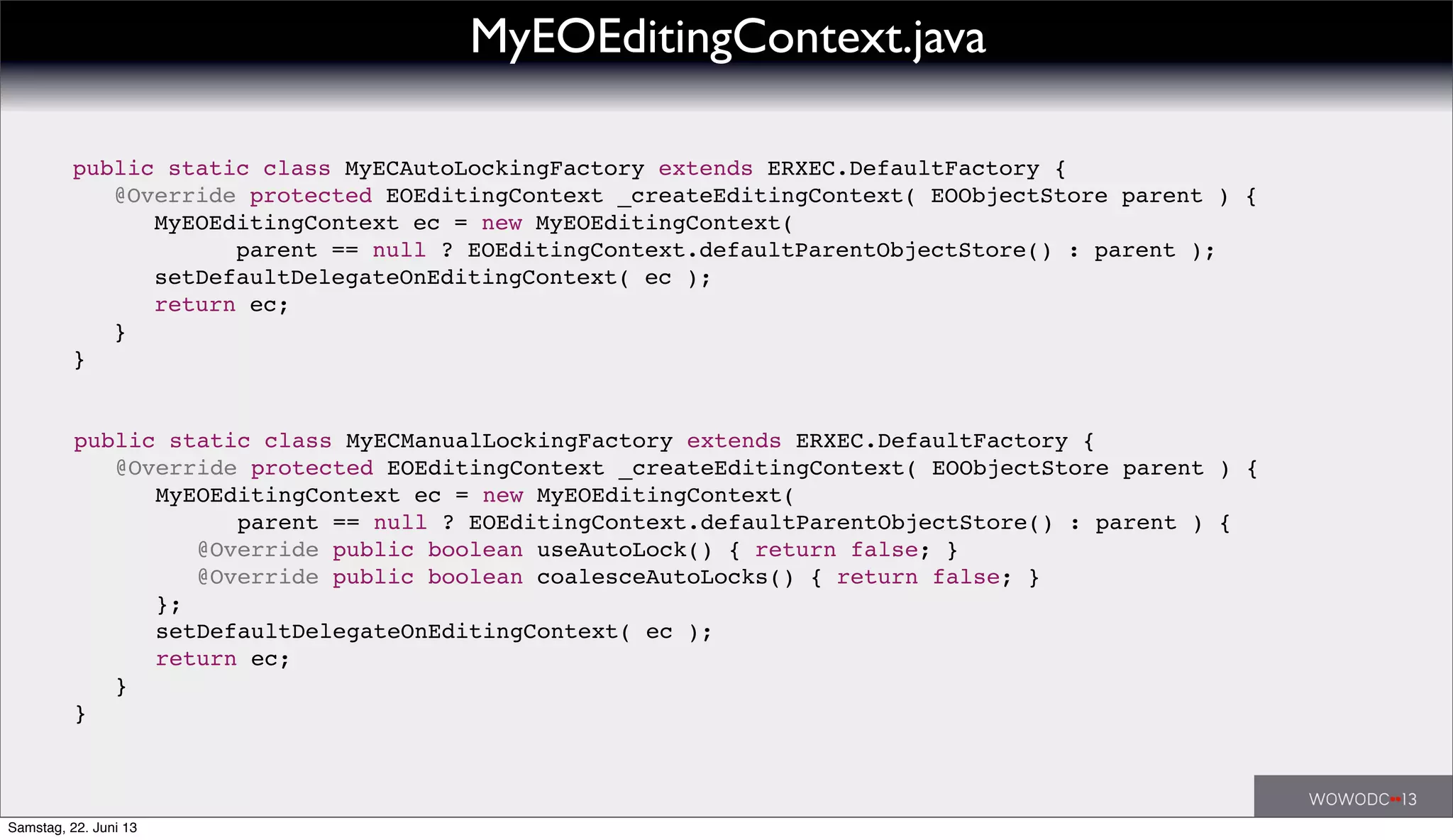 ! public static class MyECAutoLockingFactory extends ERXEC.DefaultFactory {
! ! @Override protected EOEditingContext _createEditingContext( EOObjectStore parent ) {
! ! ! MyEOEditingContext ec = new MyEOEditingContext(
! ! ! ! ! parent == null ? EOEditingContext.defaultParentObjectStore() : parent );
! ! ! setDefaultDelegateOnEditingContext( ec );
! ! ! return ec;
! ! }
! }
!
! public static class MyECManualLockingFactory extends ERXEC.DefaultFactory {
! ! @Override protected EOEditingContext _createEditingContext( EOObjectStore parent ) {
! ! ! MyEOEditingContext ec = new MyEOEditingContext(
! ! ! ! ! parent == null ? EOEditingContext.defaultParentObjectStore() : parent ) {
! ! ! ! @Override public boolean useAutoLock() { return false; }
! ! ! ! @Override public boolean coalesceAutoLocks() { return false; }
! ! ! };
! ! ! setDefaultDelegateOnEditingContext( ec );
! ! ! return ec;
! ! }
! }
MyEOEditingContext.java
Samstag, 22. Juni 13
 