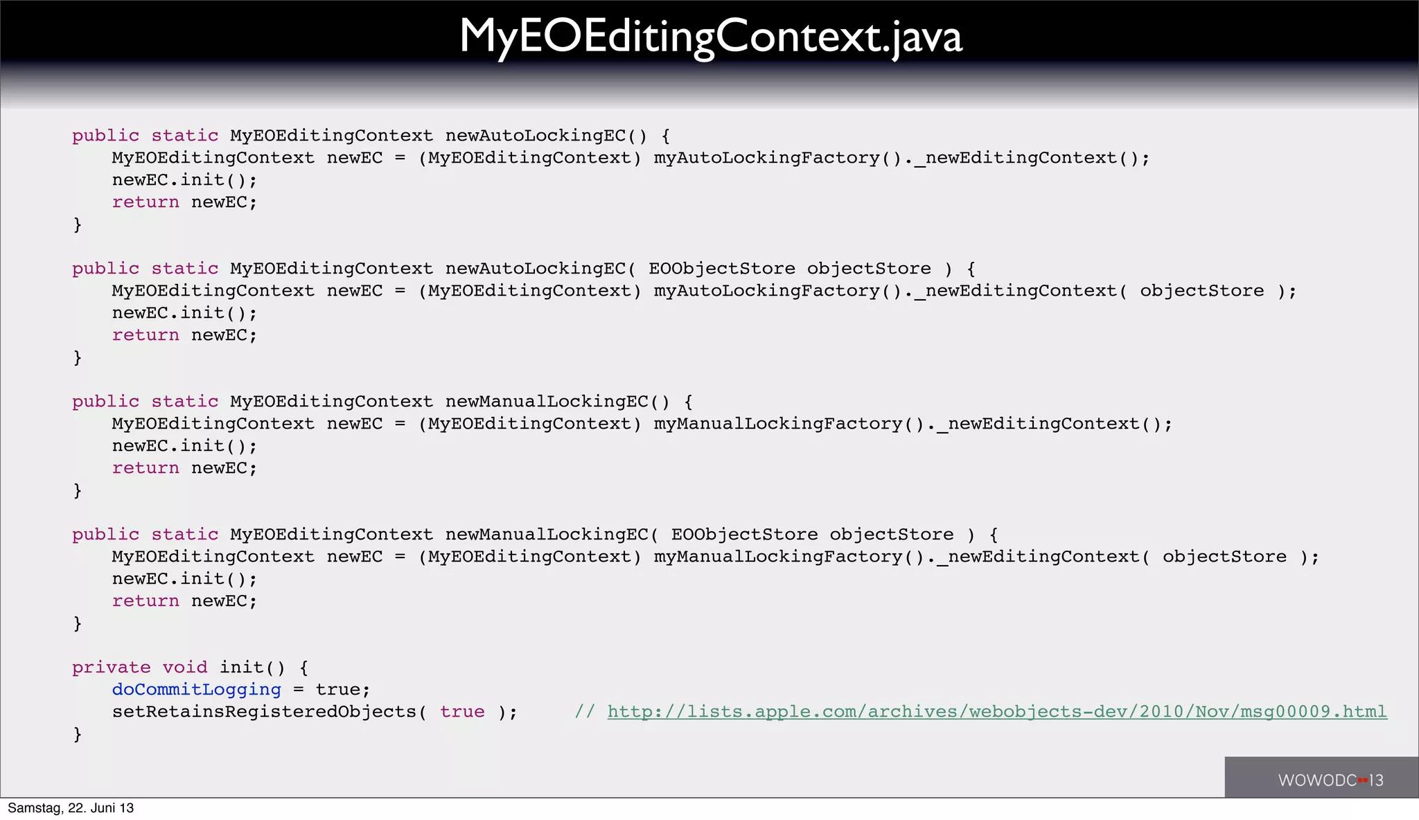 ! public static MyEOEditingContext newAutoLockingEC() {
! ! MyEOEditingContext newEC = (MyEOEditingContext) myAutoLockingFactory()._newEditingContext();
! ! newEC.init();
! ! return newEC;
! }
! public static MyEOEditingContext newAutoLockingEC( EOObjectStore objectStore ) {
! ! MyEOEditingContext newEC = (MyEOEditingContext) myAutoLockingFactory()._newEditingContext( objectStore );
! ! newEC.init();
! ! return newEC;
! }
! public static MyEOEditingContext newManualLockingEC() {
! ! MyEOEditingContext newEC = (MyEOEditingContext) myManualLockingFactory()._newEditingContext();
! ! newEC.init();
! ! return newEC;
! }
! public static MyEOEditingContext newManualLockingEC( EOObjectStore objectStore ) {
! ! MyEOEditingContext newEC = (MyEOEditingContext) myManualLockingFactory()._newEditingContext( objectStore );
! ! newEC.init();
! ! return newEC;
! }
! private void init() {
! ! doCommitLogging = true;
! ! setRetainsRegisteredObjects( true );! // http://lists.apple.com/archives/webobjects-dev/2010/Nov/msg00009.html
! }
MyEOEditingContext.java
Samstag, 22. Juni 13
 