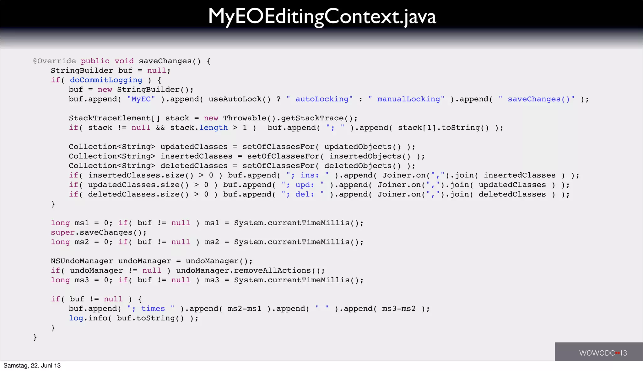 ! @Override public void saveChanges() {
! ! StringBuilder buf = null;
! ! if( doCommitLogging ) {
! ! ! buf = new StringBuilder();
! ! ! buf.append( "MyEC" ).append( useAutoLock() ? " autoLocking" : " manualLocking" ).append( " saveChanges()" );
! ! ! StackTraceElement[] stack = new Throwable().getStackTrace();
! ! ! if( stack != null && stack.length > 1 )! buf.append( "; " ).append( stack[1].toString() );
! ! ! Collection<String> updatedClasses = setOfClassesFor( updatedObjects() );
! ! ! Collection<String> insertedClasses = setOfClassesFor( insertedObjects() );
! ! ! Collection<String> deletedClasses = setOfClassesFor( deletedObjects() );
! ! ! if( insertedClasses.size() > 0 ) buf.append( "; ins: " ).append( Joiner.on(",").join( insertedClasses ) );
! ! ! if( updatedClasses.size() > 0 ) buf.append( "; upd: " ).append( Joiner.on(",").join( updatedClasses ) );
! ! ! if( deletedClasses.size() > 0 ) buf.append( "; del: " ).append( Joiner.on(",").join( deletedClasses ) );
! ! }
! ! long ms1 = 0; if( buf != null ) ms1 = System.currentTimeMillis();
! ! super.saveChanges();
! ! long ms2 = 0; if( buf != null ) ms2 = System.currentTimeMillis();
! ! NSUndoManager undoManager = undoManager();
! ! if( undoManager != null ) undoManager.removeAllActions();
! ! long ms3 = 0; if( buf != null ) ms3 = System.currentTimeMillis();
! ! if( buf != null ) {
! ! ! buf.append( "; times " ).append( ms2-ms1 ).append( " " ).append( ms3-ms2 );
! ! ! log.info( buf.toString() );
! ! }
! }
MyEOEditingContext.java
Samstag, 22. Juni 13
 