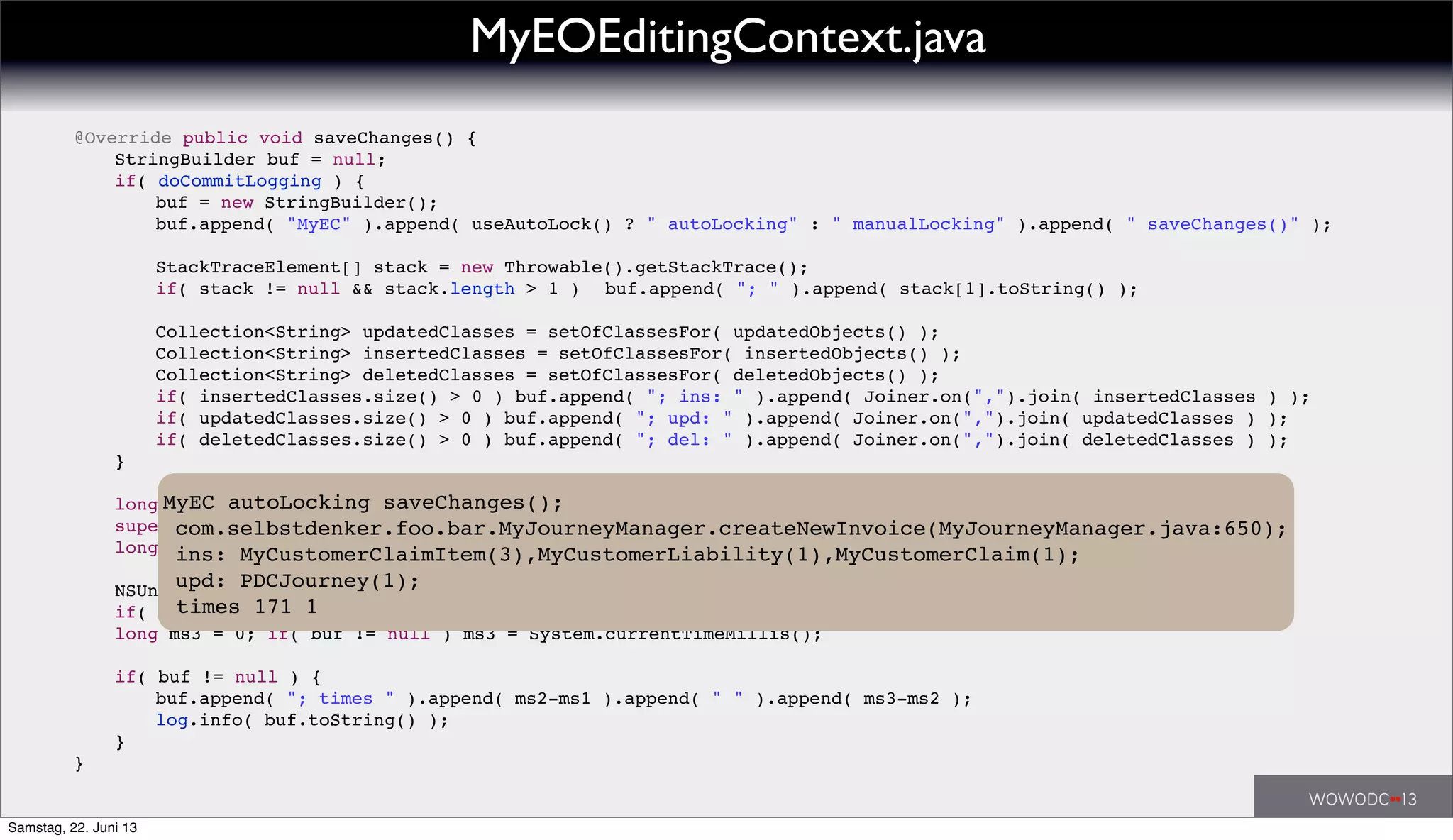 ! @Override public void saveChanges() {
! ! StringBuilder buf = null;
! ! if( doCommitLogging ) {
! ! ! buf = new StringBuilder();
! ! ! buf.append( "MyEC" ).append( useAutoLock() ? " autoLocking" : " manualLocking" ).append( " saveChanges()" );
! ! ! StackTraceElement[] stack = new Throwable().getStackTrace();
! ! ! if( stack != null && stack.length > 1 )! buf.append( "; " ).append( stack[1].toString() );
! ! ! Collection<String> updatedClasses = setOfClassesFor( updatedObjects() );
! ! ! Collection<String> insertedClasses = setOfClassesFor( insertedObjects() );
! ! ! Collection<String> deletedClasses = setOfClassesFor( deletedObjects() );
! ! ! if( insertedClasses.size() > 0 ) buf.append( "; ins: " ).append( Joiner.on(",").join( insertedClasses ) );
! ! ! if( updatedClasses.size() > 0 ) buf.append( "; upd: " ).append( Joiner.on(",").join( updatedClasses ) );
! ! ! if( deletedClasses.size() > 0 ) buf.append( "; del: " ).append( Joiner.on(",").join( deletedClasses ) );
! ! }
! ! long ms1 = 0; if( buf != null ) ms1 = System.currentTimeMillis();
! ! super.saveChanges();
! ! long ms2 = 0; if( buf != null ) ms2 = System.currentTimeMillis();
! ! NSUndoManager undoManager = undoManager();
! ! if( undoManager != null ) undoManager.removeAllActions();
! ! long ms3 = 0; if( buf != null ) ms3 = System.currentTimeMillis();
! ! if( buf != null ) {
! ! ! buf.append( "; times " ).append( ms2-ms1 ).append( " " ).append( ms3-ms2 );
! ! ! log.info( buf.toString() );
! ! }
! }
MyEOEditingContext.java
MyEC autoLocking saveChanges();
com.selbstdenker.foo.bar.MyJourneyManager.createNewInvoice(MyJourneyManager.java:650);
ins: MyCustomerClaimItem(3),MyCustomerLiability(1),MyCustomerClaim(1);
upd: PDCJourney(1);
times 171 1
Samstag, 22. Juni 13
 