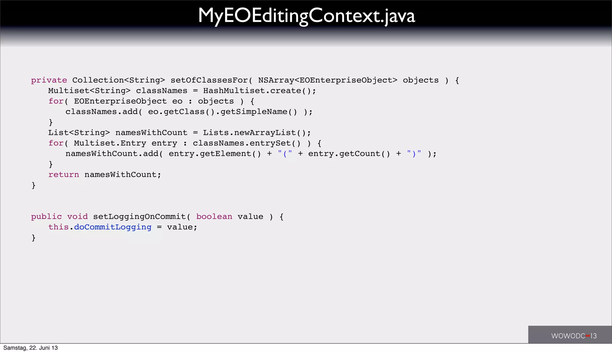 ! private Collection<String> setOfClassesFor( NSArray<EOEnterpriseObject> objects ) {
! ! Multiset<String> classNames = HashMultiset.create();
! ! for( EOEnterpriseObject eo : objects ) {
! ! ! classNames.add( eo.getClass().getSimpleName() );
! ! }
! ! List<String> namesWithCount = Lists.newArrayList();
! ! for( Multiset.Entry entry : classNames.entrySet() ) {
! ! ! namesWithCount.add( entry.getElement() + "(" + entry.getCount() + ")" );
! ! }
! ! return namesWithCount;
! }
! public void setLoggingOnCommit( boolean value ) {
! ! this.doCommitLogging = value;
! }
MyEOEditingContext.java
Samstag, 22. Juni 13
 