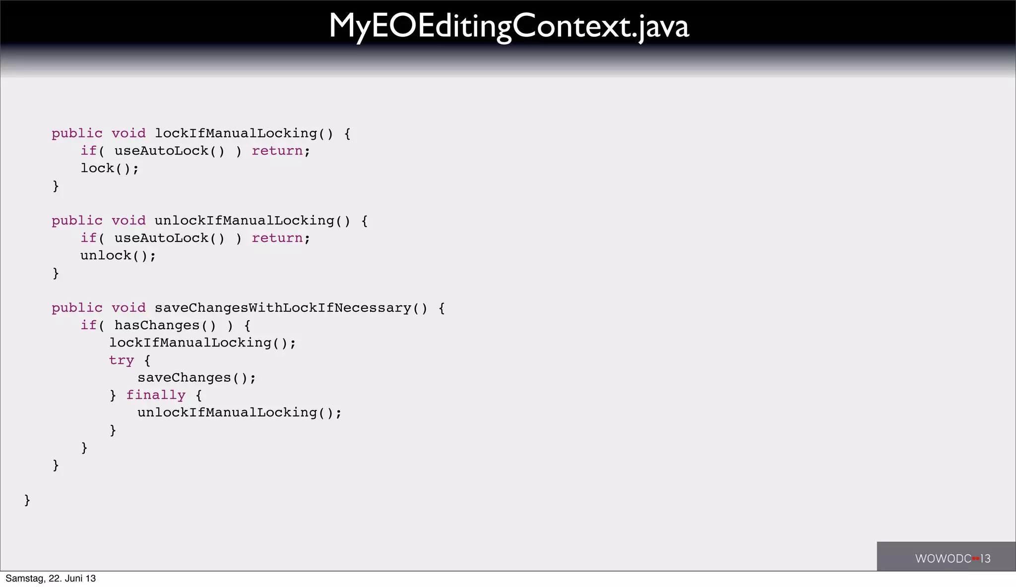 !
public void lockIfManualLocking() {
! ! if( useAutoLock() ) return;
! ! lock();
! }
! public void unlockIfManualLocking() {
! ! if( useAutoLock() ) return;
! ! unlock();
! }
!
! public void saveChangesWithLockIfNecessary() {
! ! if( hasChanges() ) {
! ! ! lockIfManualLocking();
! ! ! try {
! ! ! ! saveChanges();
! ! ! } finally {
! ! ! ! unlockIfManualLocking();
! ! ! }
! ! }
! }
!
}
MyEOEditingContext.java
Samstag, 22. Juni 13
 