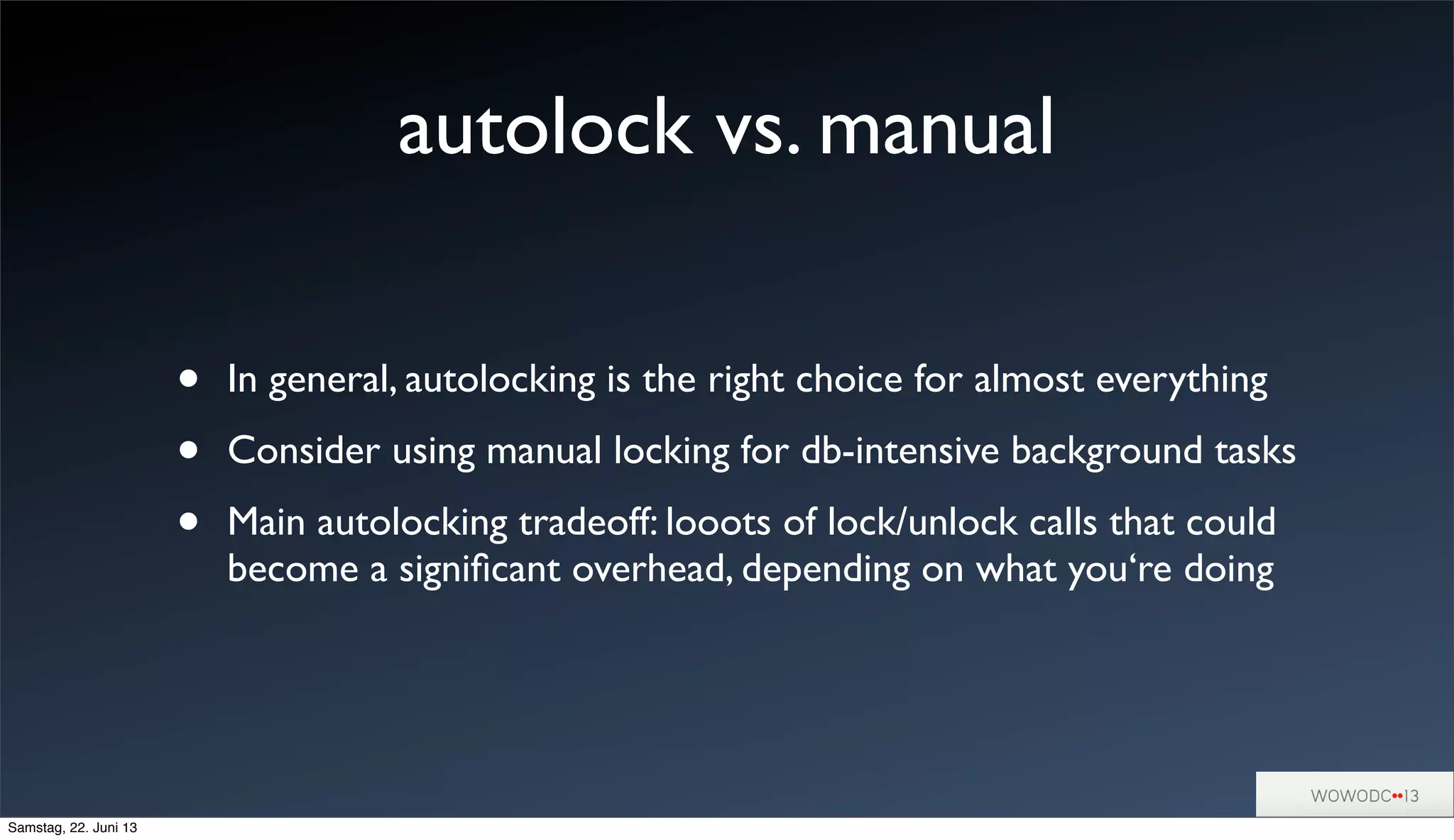 autolock vs. manual
• In general, autolocking is the right choice for almost everything
• Consider using manual locking for db-intensive background tasks
• Main autolocking tradeoff: looots of lock/unlock calls that could
become a signiﬁcant overhead, depending on what you‘re doing
Samstag, 22. Juni 13
 