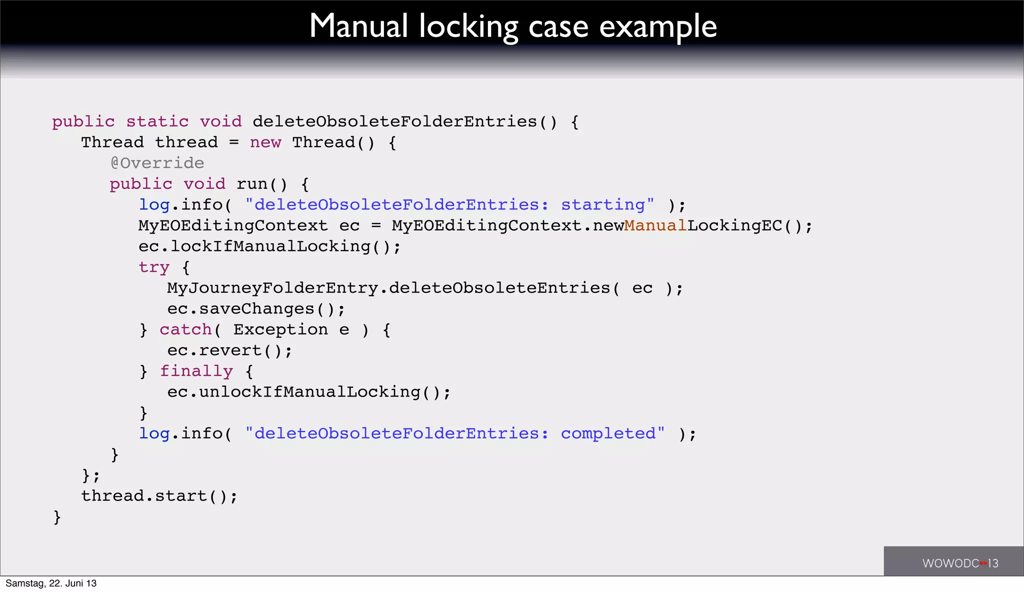 ! public static void deleteObsoleteFolderEntries() {
! ! Thread thread = new Thread() {
! ! ! @Override
! ! ! public void run() {
! ! ! ! log.info( "deleteObsoleteFolderEntries: starting" );
! ! ! ! MyEOEditingContext ec = MyEOEditingContext.newManualLockingEC();
! ! ! ! ec.lockIfManualLocking();
! ! ! ! try {
! ! ! ! ! MyJourneyFolderEntry.deleteObsoleteEntries( ec );
! ! ! ! ! ec.saveChanges();
! ! ! ! } catch( Exception e ) {
! ! ! ! ! ec.revert();
! ! ! ! } finally {
! ! ! ! ! ec.unlockIfManualLocking();
! ! ! ! }
! ! ! ! log.info( "deleteObsoleteFolderEntries: completed" );
! ! ! }
! ! };
! ! thread.start();
! }
Manual locking case example
Samstag, 22. Juni 13
 