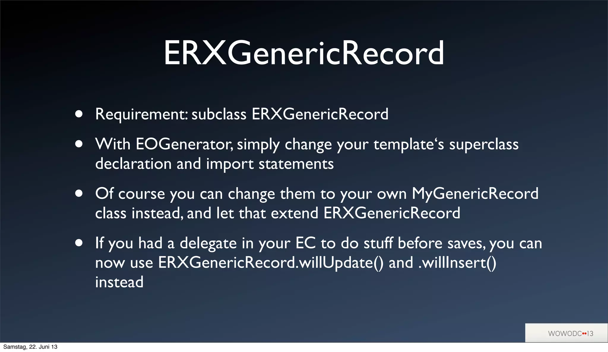 ERXGenericRecord
• Requirement: subclass ERXGenericRecord
• With EOGenerator, simply change your template‘s superclass
declaration and import statements
• Of course you can change them to your own MyGenericRecord
class instead, and let that extend ERXGenericRecord
• If you had a delegate in your EC to do stuff before saves, you can
now use ERXGenericRecord.willUpdate() and .willInsert()
instead
Samstag, 22. Juni 13
 