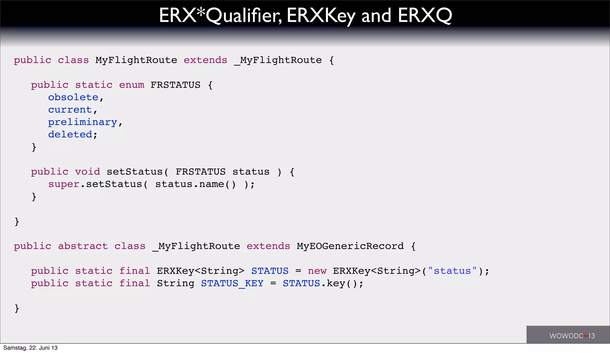 ERX*Qualiﬁer, ERXKey and ERXQ
public class MyFlightRoute extends _MyFlightRoute {
! public static enum FRSTATUS {
! ! obsolete,
! ! current,
! ! preliminary,
! ! deleted;
! }
! public void setStatus( FRSTATUS status ) {
! ! super.setStatus( status.name() );
! }
}
public abstract class _MyFlightRoute extends MyEOGenericRecord {
! public static final ERXKey<String> STATUS = new ERXKey<String>("status");
! public static final String STATUS_KEY = STATUS.key();
}
Samstag, 22. Juni 13
 