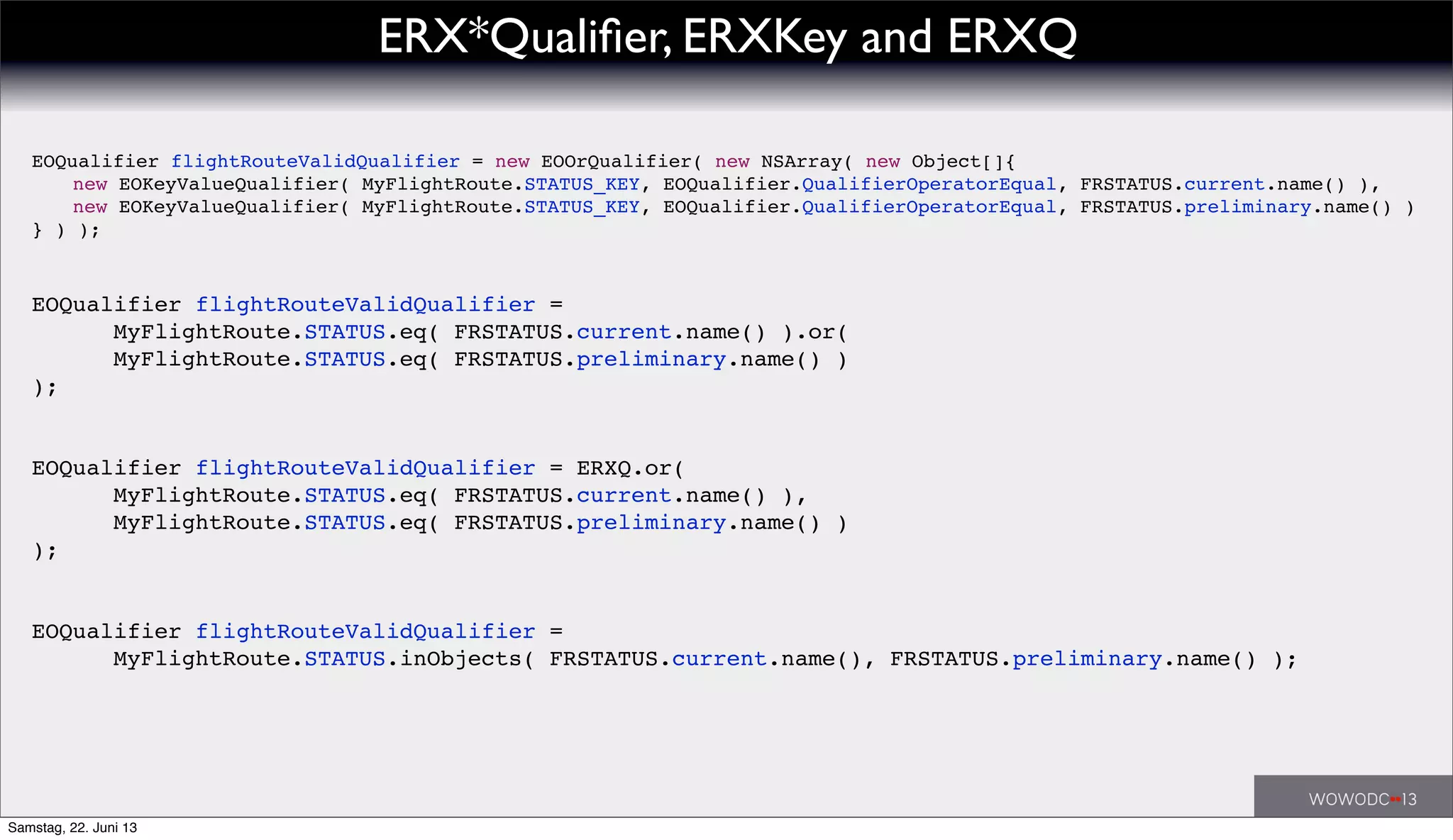 EOQualifier flightRouteValidQualifier =
! ! MyFlightRoute.STATUS.eq( FRSTATUS.current.name() ).or(
! ! MyFlightRoute.STATUS.eq( FRSTATUS.preliminary.name() )
);
EOQualifier flightRouteValidQualifier = ERXQ.or(
! ! MyFlightRoute.STATUS.eq( FRSTATUS.current.name() ),
! ! MyFlightRoute.STATUS.eq( FRSTATUS.preliminary.name() )
);
EOQualifier flightRouteValidQualifier = new EOOrQualifier( new NSArray( new Object[]{
! new EOKeyValueQualifier( MyFlightRoute.STATUS_KEY, EOQualifier.QualifierOperatorEqual, FRSTATUS.current.name() ),
! new EOKeyValueQualifier( MyFlightRoute.STATUS_KEY, EOQualifier.QualifierOperatorEqual, FRSTATUS.preliminary.name() )
} ) );
EOQualifier flightRouteValidQualifier =
! ! MyFlightRoute.STATUS.inObjects( FRSTATUS.current.name(), FRSTATUS.preliminary.name() );
ERX*Qualiﬁer, ERXKey and ERXQ
Samstag, 22. Juni 13
 