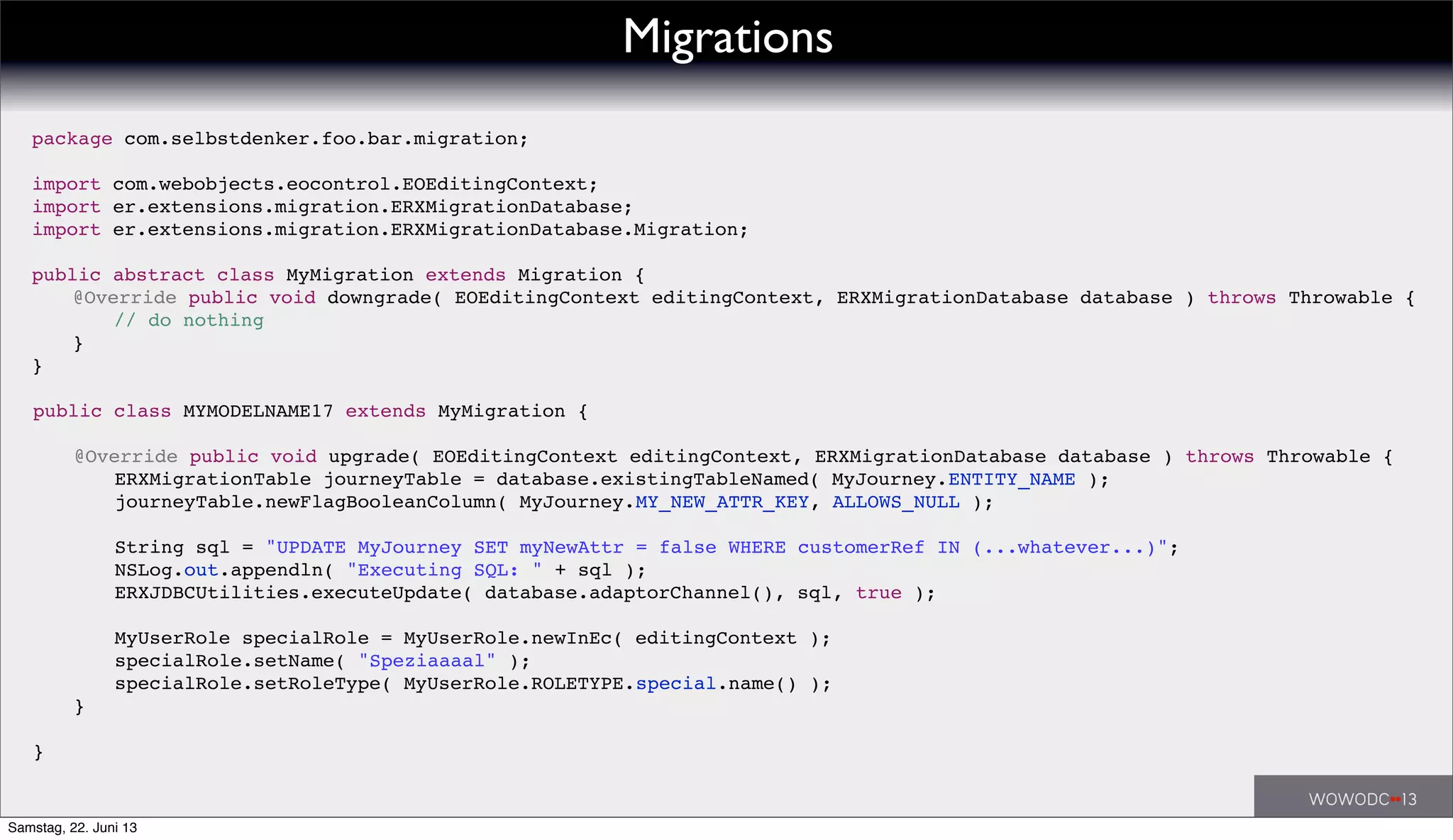 public class MYMODELNAME17 extends MyMigration {
! @Override public void upgrade( EOEditingContext editingContext, ERXMigrationDatabase database ) throws Throwable {
! ! ERXMigrationTable journeyTable = database.existingTableNamed( MyJourney.ENTITY_NAME );
! ! journeyTable.newFlagBooleanColumn( MyJourney.MY_NEW_ATTR_KEY, ALLOWS_NULL );
! !
! ! String sql = "UPDATE MyJourney SET myNewAttr = false WHERE customerRef IN (...whatever...)";
! ! NSLog.out.appendln( "Executing SQL: " + sql );
! ! ERXJDBCUtilities.executeUpdate( database.adaptorChannel(), sql, true );
! ! MyUserRole specialRole = MyUserRole.newInEc( editingContext );
! ! specialRole.setName( "Speziaaaal" );
! ! specialRole.setRoleType( MyUserRole.ROLETYPE.special.name() );
! }
}
package com.selbstdenker.foo.bar.migration;
import com.webobjects.eocontrol.EOEditingContext;
import er.extensions.migration.ERXMigrationDatabase;
import er.extensions.migration.ERXMigrationDatabase.Migration;
public abstract class MyMigration extends Migration {
! @Override public void downgrade( EOEditingContext editingContext, ERXMigrationDatabase database ) throws Throwable {
! ! // do nothing
! }
}
Migrations
Samstag, 22. Juni 13
 