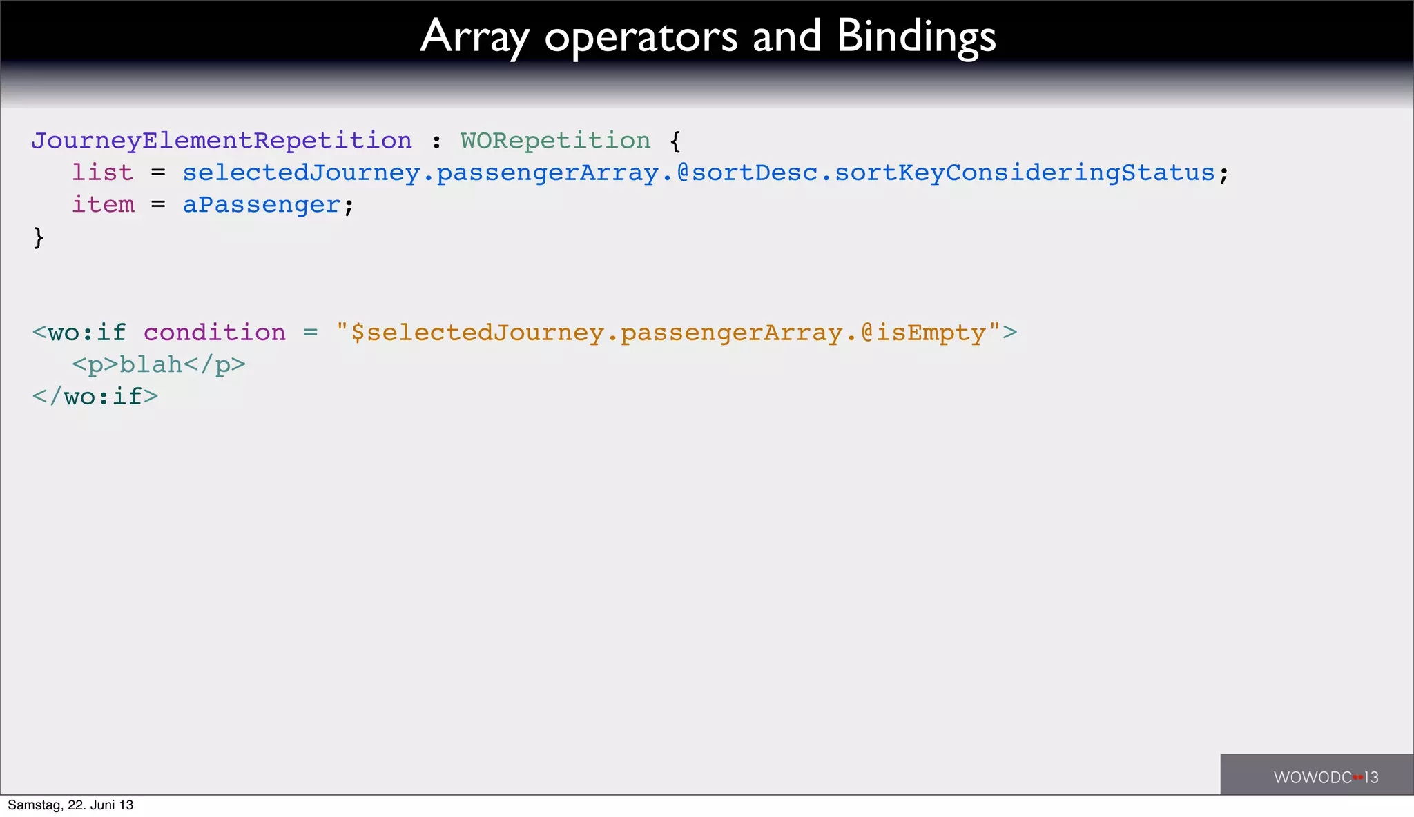 <wo:if condition = "$selectedJourney.passengerArray.@isEmpty">
! <p>blah</p>
</wo:if>
JourneyElementRepetition : WORepetition {
! list = selectedJourney.passengerArray.@sortDesc.sortKeyConsideringStatus;
! item = aPassenger;
}
Array operators and Bindings
Samstag, 22. Juni 13
 