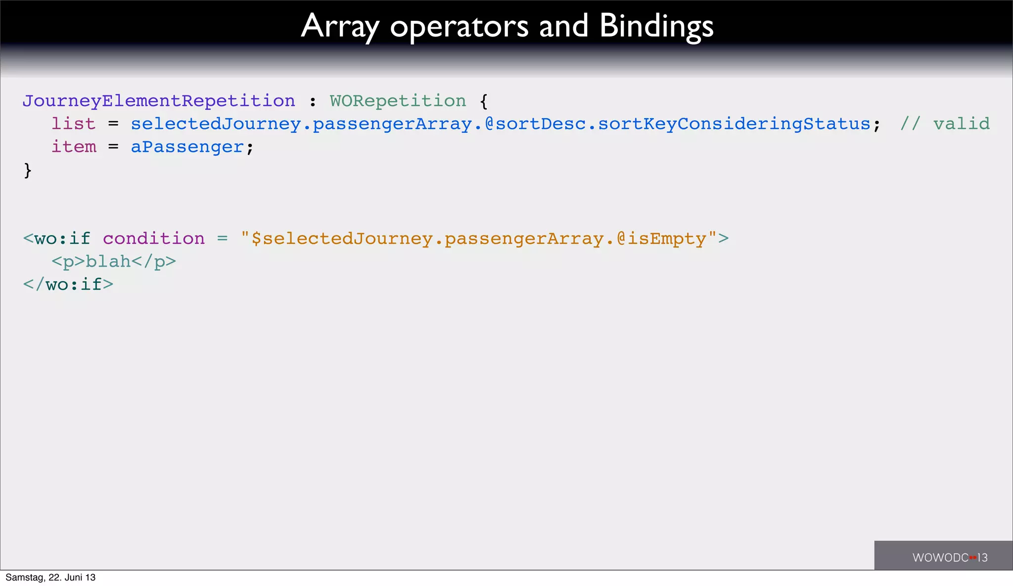 // valid
<wo:if condition = "$selectedJourney.passengerArray.@isEmpty">
! <p>blah</p>
</wo:if>
JourneyElementRepetition : WORepetition {
! list = selectedJourney.passengerArray.@sortDesc.sortKeyConsideringStatus;
! item = aPassenger;
}
Array operators and Bindings
Samstag, 22. Juni 13
 