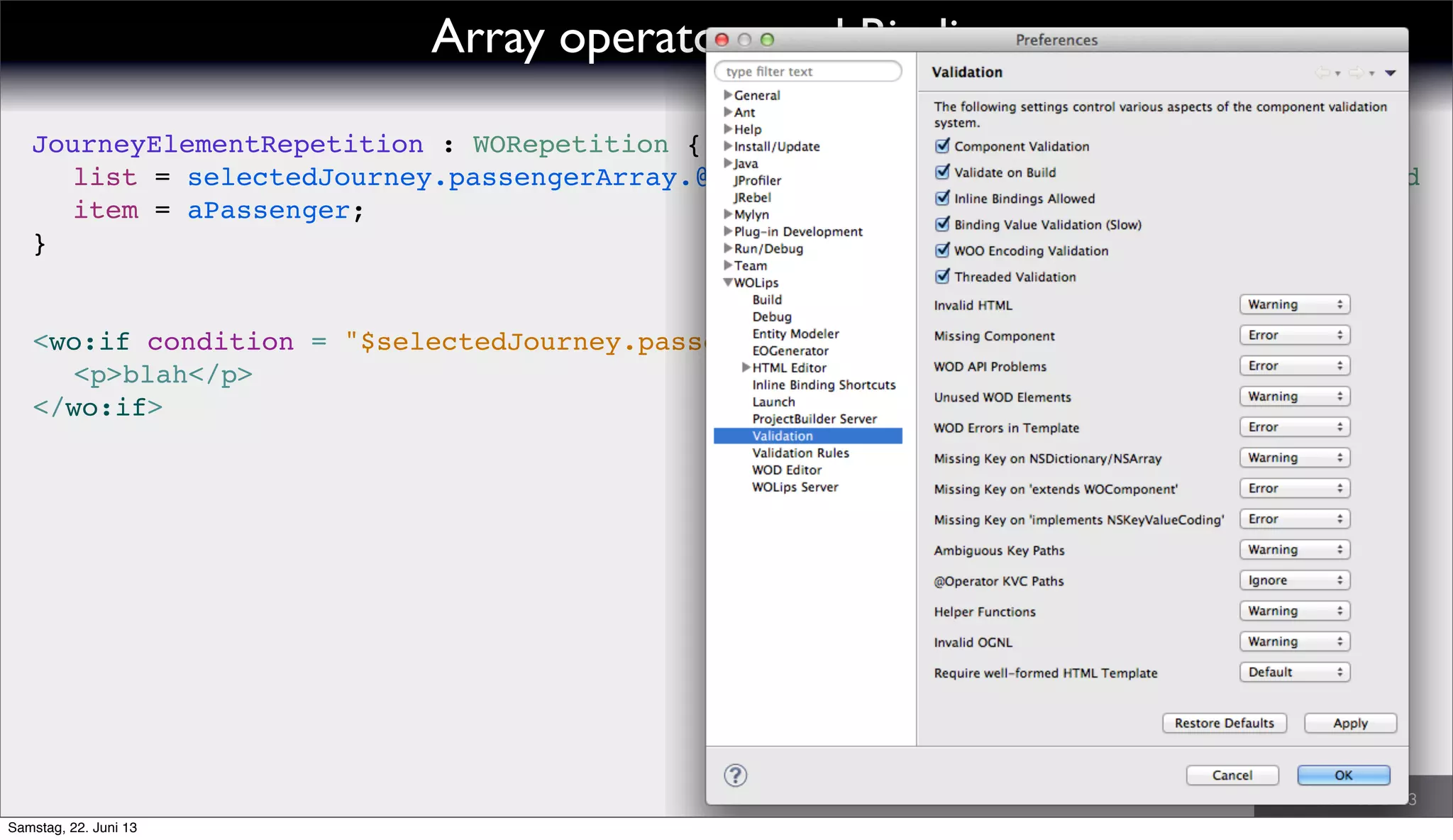 // valid
<wo:if condition = "$selectedJourney.passengerArray.@isEmpty">
! <p>blah</p>
</wo:if>
JourneyElementRepetition : WORepetition {
! list = selectedJourney.passengerArray.@sortDesc.sortKeyConsideringStatus;
! item = aPassenger;
}
Array operators and Bindings
Samstag, 22. Juni 13
 