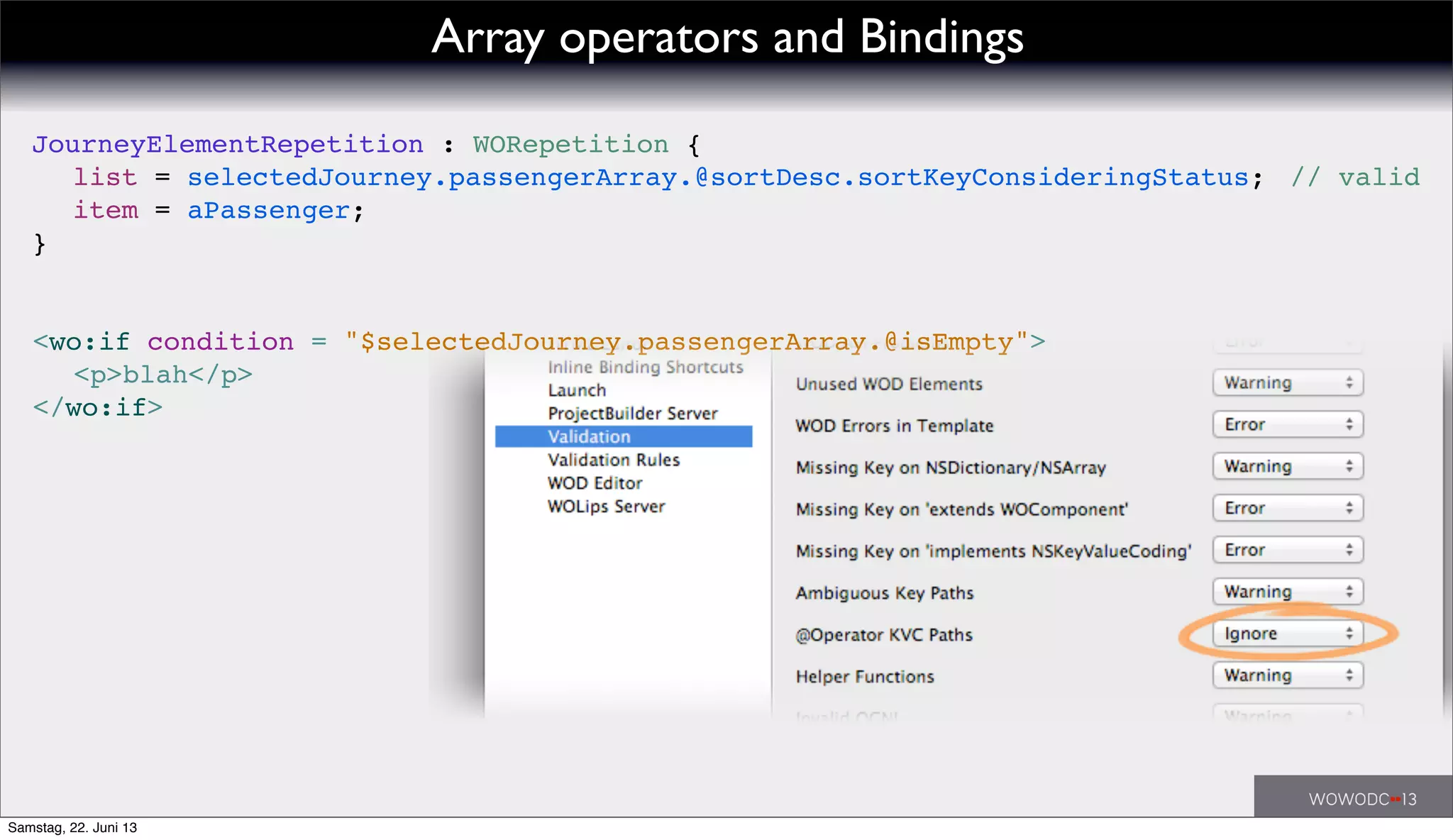 // valid
<wo:if condition = "$selectedJourney.passengerArray.@isEmpty">
! <p>blah</p>
</wo:if>
JourneyElementRepetition : WORepetition {
! list = selectedJourney.passengerArray.@sortDesc.sortKeyConsideringStatus;
! item = aPassenger;
}
Array operators and Bindings
Samstag, 22. Juni 13
 